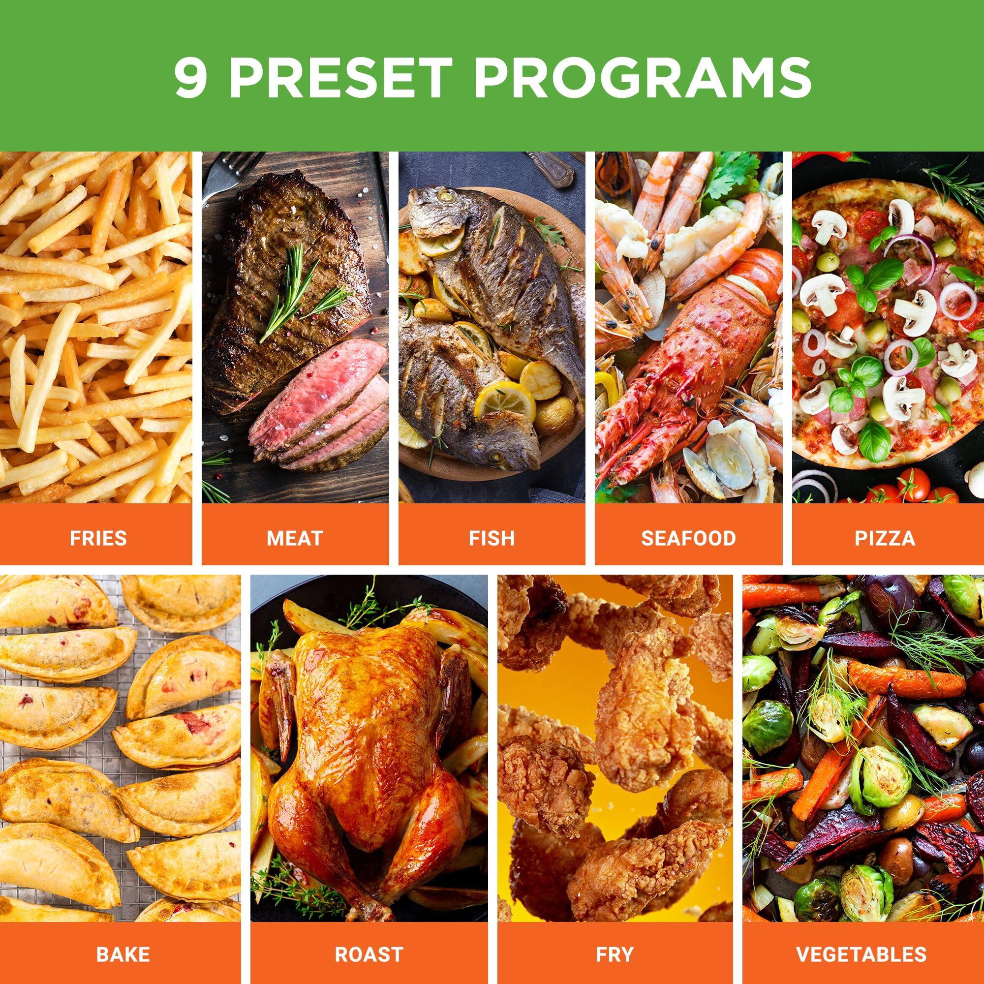 9 PRESET PROGRAMS

- FRIES
- MEAT
- FISH
- SEAFOOD
- PIZZA
- BAKE
- ROAST
- FRY
- VEGETABLES