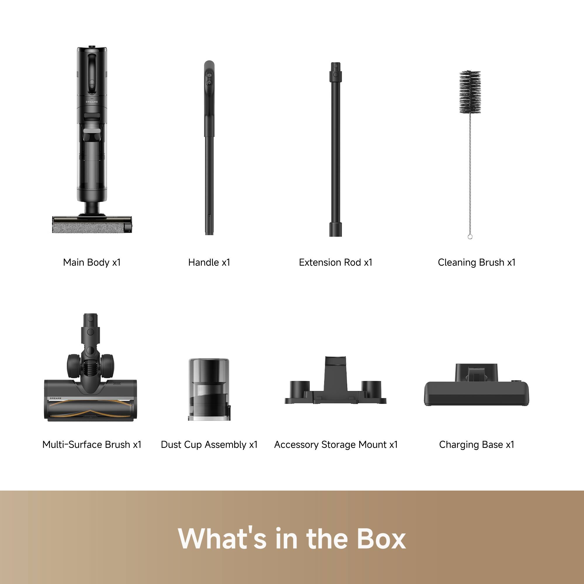 Main Body x1  
Handle x1  
Extension Rod x1  
Cleaning Brush x1  
Multi-Surface Brush x1  
Dust Cup Assembly x1  
Accessory Storage Mount x1  
Charging Base x1  

What's in the Box