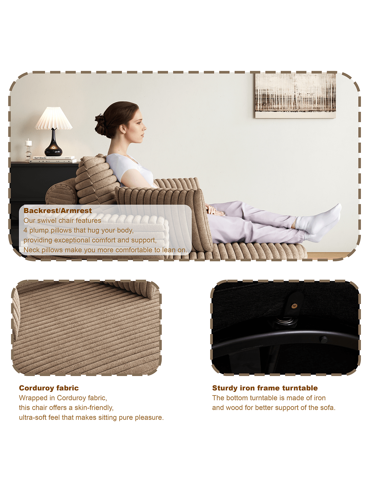 Backrest/Armrest  
Our swivel chair features 4 plump pillows that hug your body, providing exceptional comfort and support. Neck pillows make you more comfortable to lean on.

Corduroy fabric  
Wrapped in Corduroy fabric, this chair offers a skin-friendly, ultra-soft feel that makes sitting pure pleasure.

Sturdy iron frame turntable  
The bottom turntable is made of iron and wood for better support of the sofa.