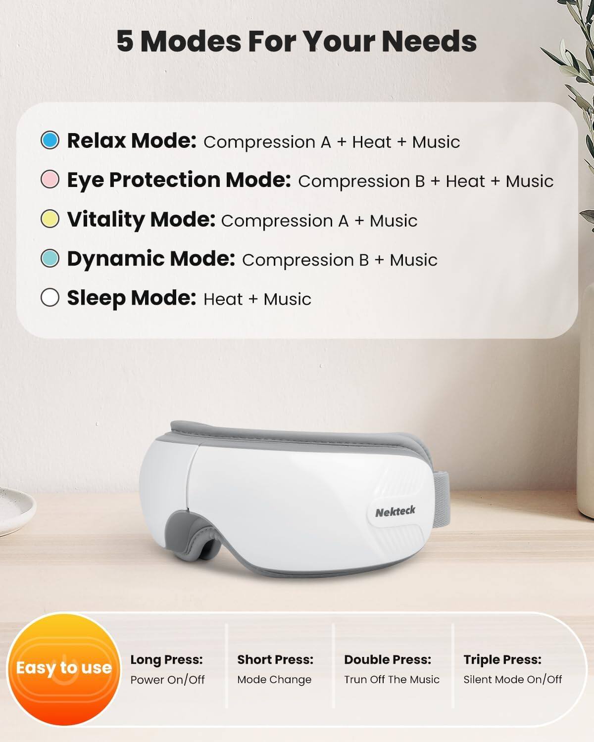 5 Modes For Your Needs

- Relax Mode: Compression A + Heat + Music
- Eye Protection Mode: Compression B + Heat + Music
- Vitality Mode: Compression A + Music
- Dynamic Mode: Compression B + Music
- Sleep Mode: Heat + Music

Easy to use

- Long Press: Power On/Off
- Short Press: Mode Change
- Double Press: Turn Off The Music
- Triple Press: Silent Mode On/Off