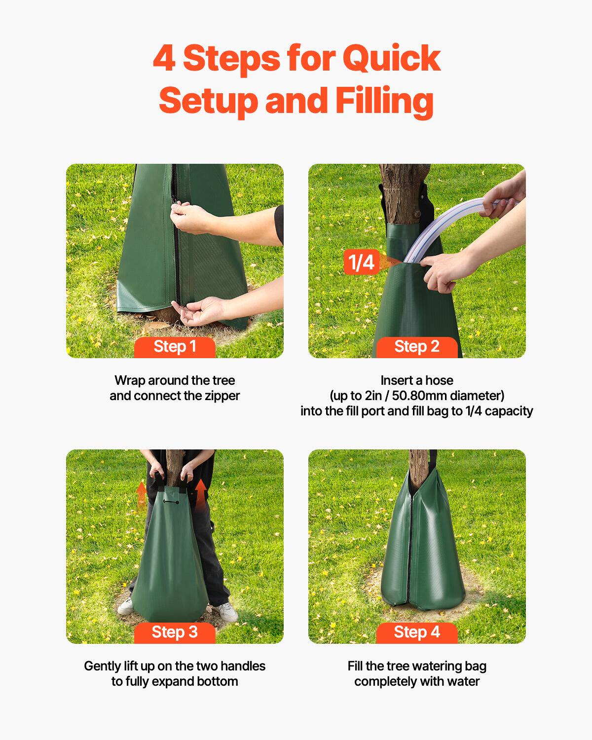 4 Steps for Quick Setup and Filling

Step 1: Wrap around the tree and connect the zipper

Step 2: Insert a hose (up to 2in / 50.80mm diameter) into the fill port and fill bag to 1/4 capacity

Step 3: Gently lift up on the two handles to fully expand bottom

Step 4: Fill the tree watering bag completely with water