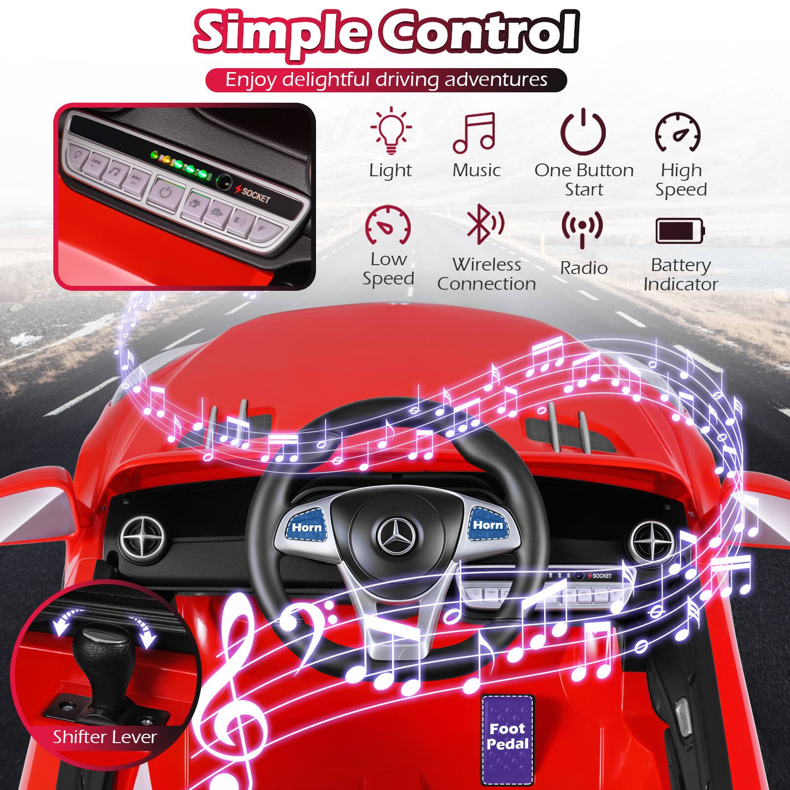 Simple Control  
Enjoy delightful driving adventures

- Light
- Music
- One Button Start
- High Speed
- Low Speed
- Wireless Connection
- Radio
- Battery Indicator
- Horn
- Shifter Lever
- Foot Pedal