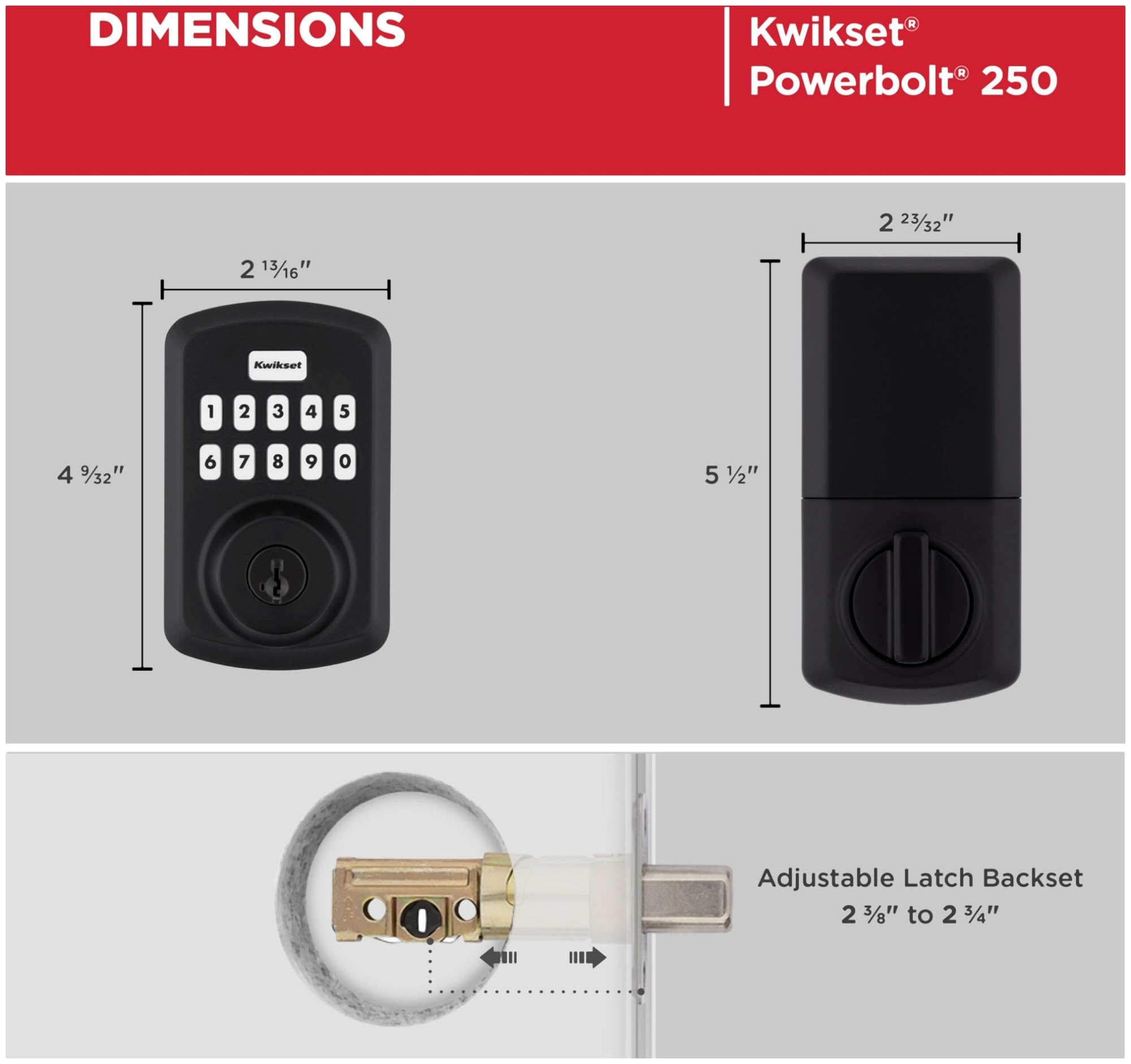 DIMENSIONS  
Kwikset Powerbolt 250  
2 23/32"  
2 13/16"  
4 9/32"  
5 1/2"  
Adjustable Latch Backset 2 3/8" to 2 3/4"