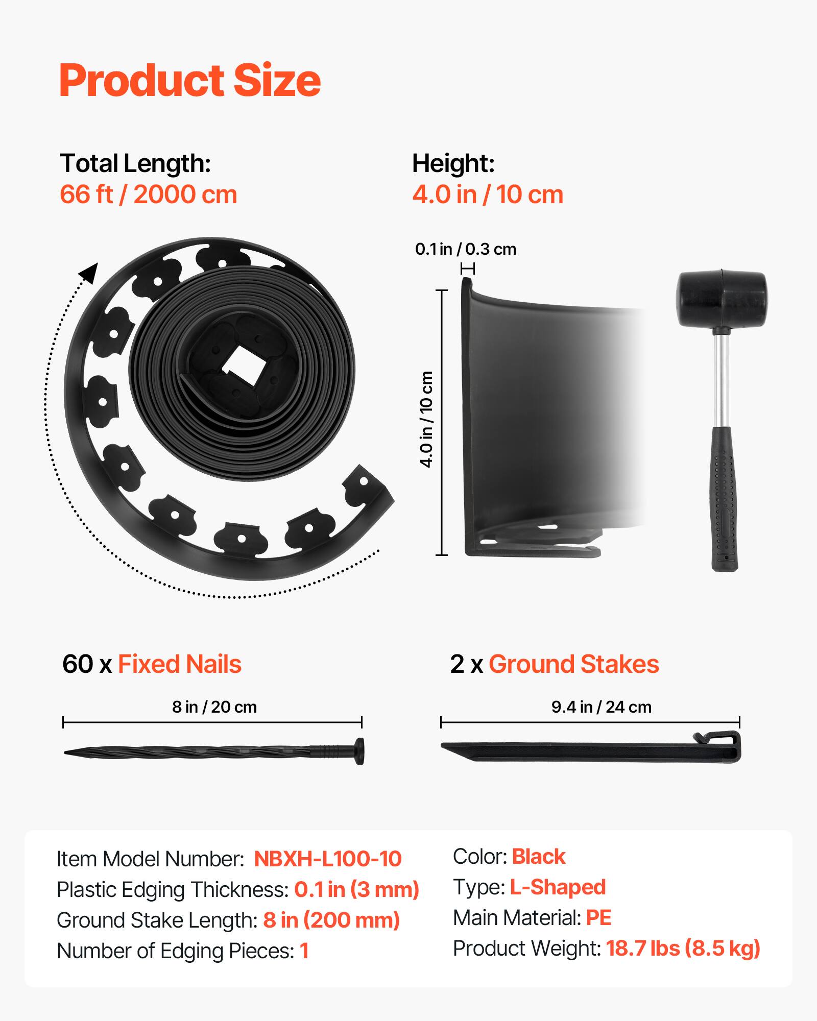 Product Size

Total Length: 66 ft / 2000 cm

Height: 4.0 in / 10 cm

60 x Fixed Nails

2 x Ground Stakes

Item Model Number: NBXH-L100-10

Plastic Edging Thickness: 0.1 in (3 mm)

Ground Stake Length: 8 in (200 mm)

Number of Edging Pieces: 1

Color: Black

Type: L-Shaped

Main Material: PE

Product Weight: 18.7 lbs (8.5 kg)