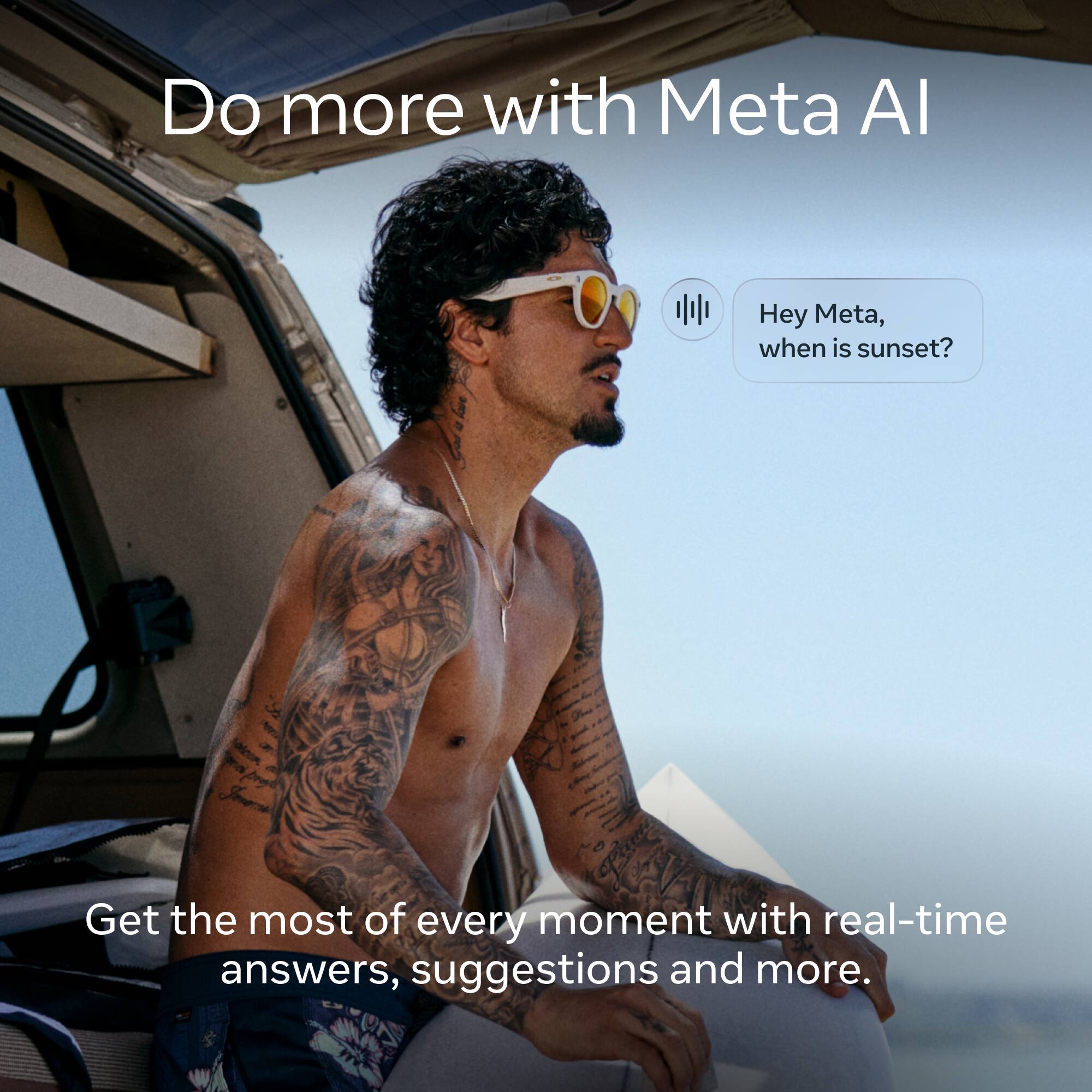 Do more with Meta AI

Hey Meta, when is sunset?

Get the most of every moment with real-time answers, suggestions and more.