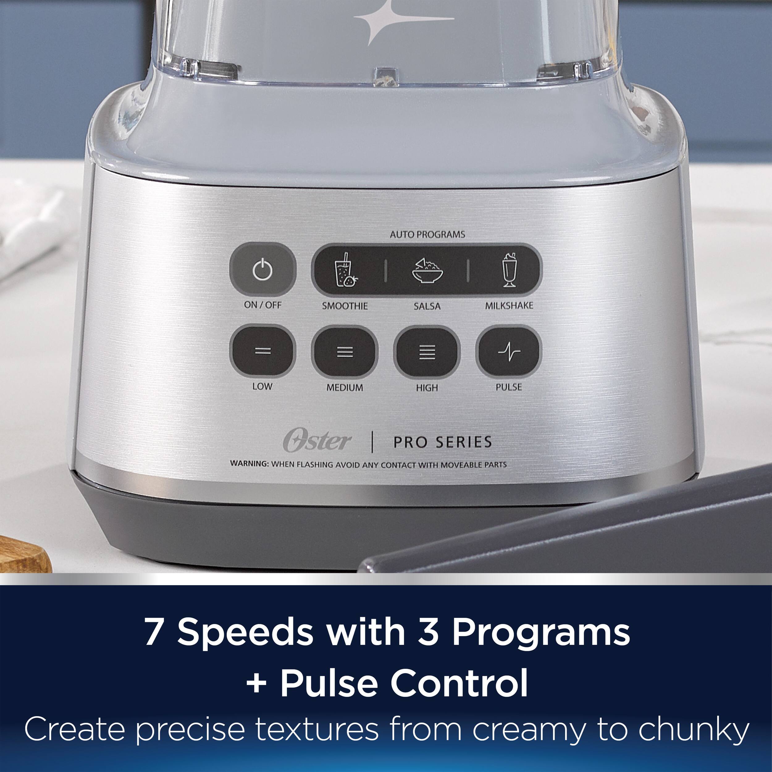 AUTO PROGRAMS ON/OFF SMOOTHIE SALSA MILKSHAKE = LOW MEDIUM HIGH PULSE Oster PRO SERIES WARNING: WHEN FLASHING AVOID ANY CONTACT WITH MOVEABLE PARTS 7 Speeds with 3 Programs + Pulse Control Create precise textures from creamy to chunky