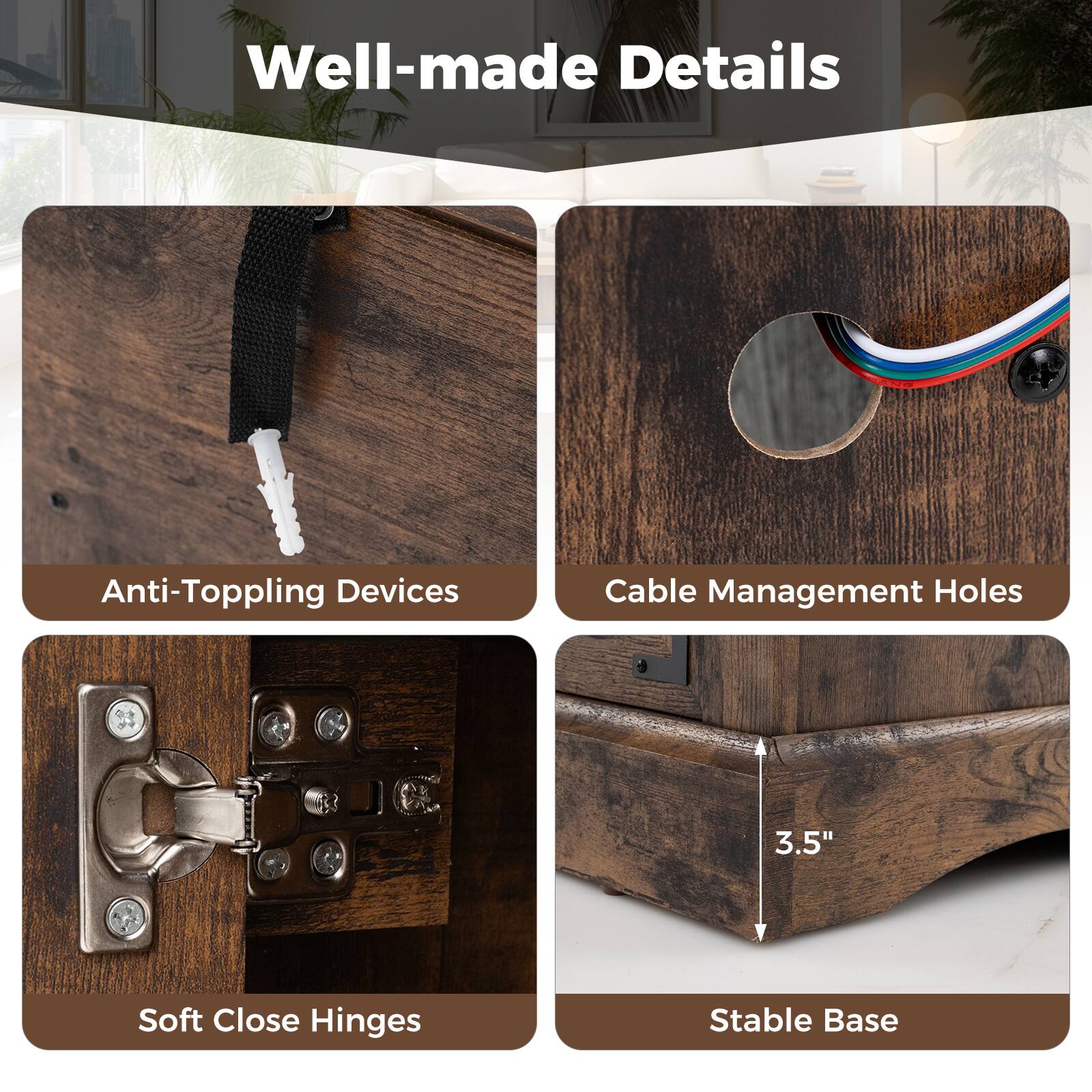 Well-made Details
Anti-Toppling Devices
Cable Management Holes
Soft Close Hinges
Stable Base