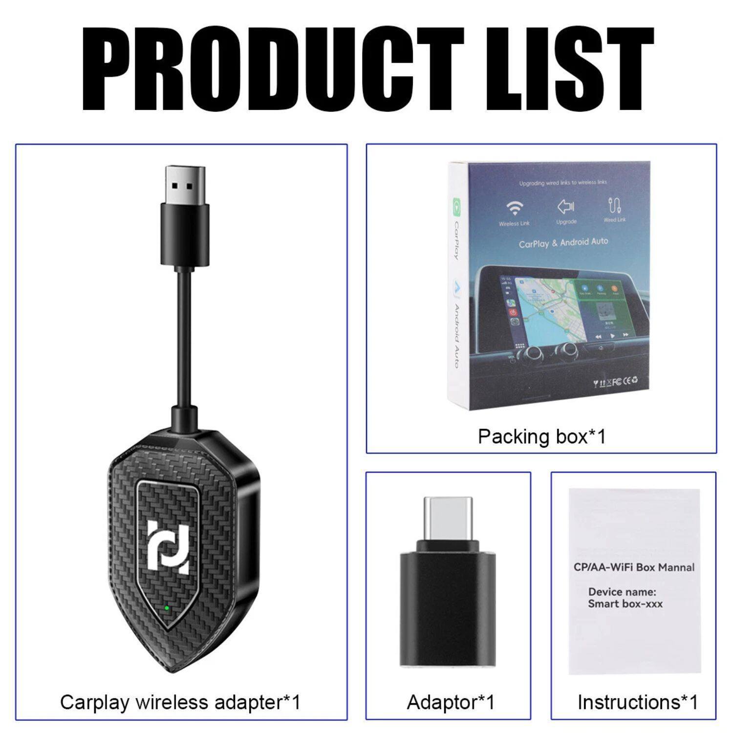 PRODUCT LIST

- Carplay wireless adapter*1
- Packing box*1
- Adaptor*1
- Instructions*1

CP/AA-WiFi Box Manual
Device name: Smart box-xxx