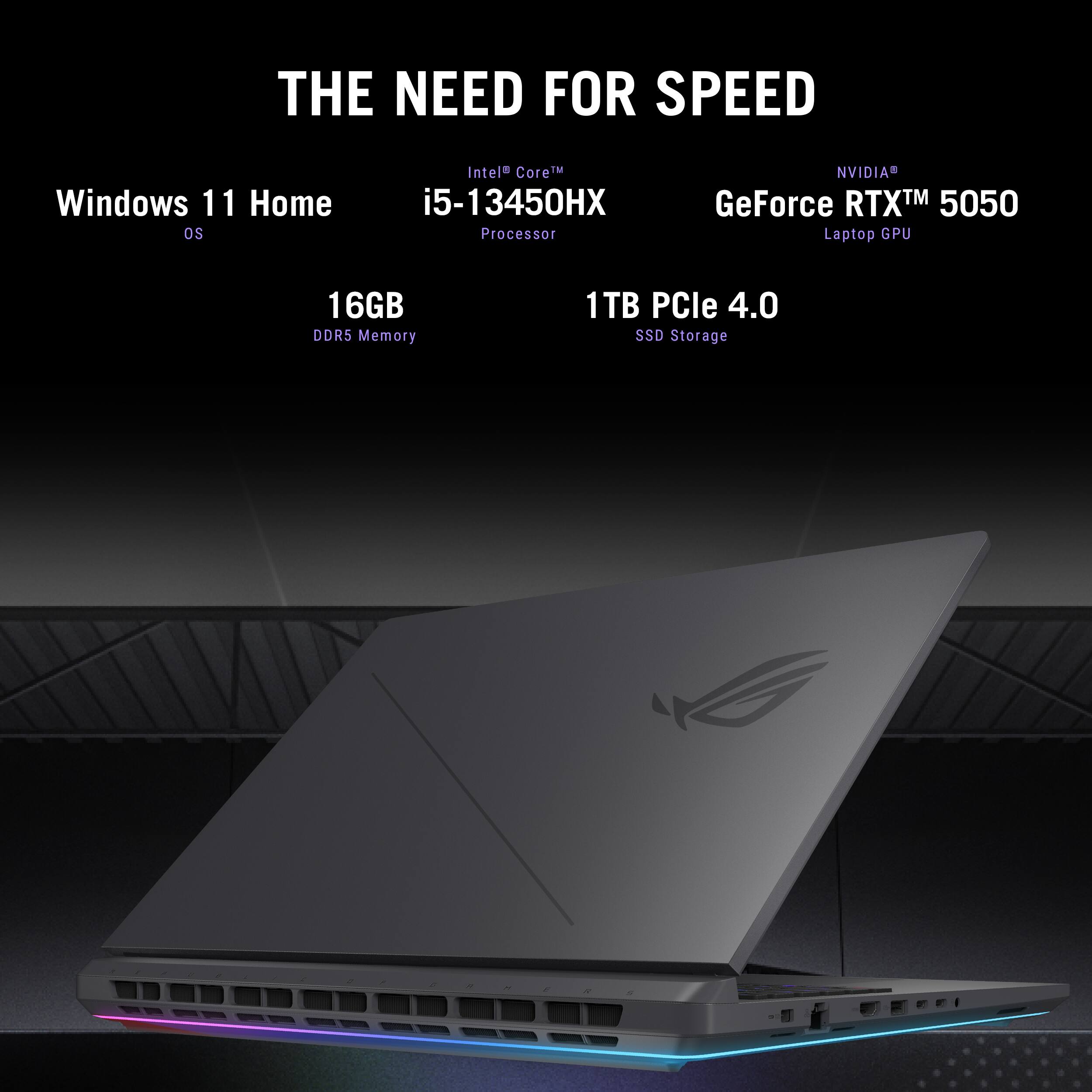 THE NEED FOR SPEED
Windows 11 Home OS
Intel Core i5-13450HX Processor
NVIDIA GeForce RTX 5050 Laptop GPU
16GB DDR5 Memory
1TB PCIe 4.0 SSD Storage