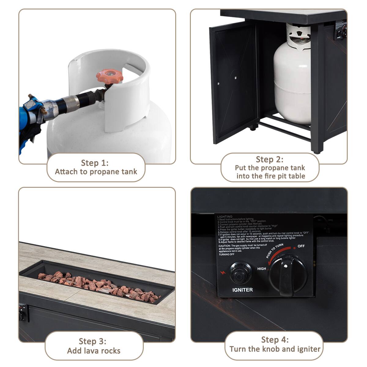 Step 1: Attach to propane tank
Step 2: Put the propane tank into the fire pit table
Step 3: Add lava rocks
Step 4: Turn the knob and igniter