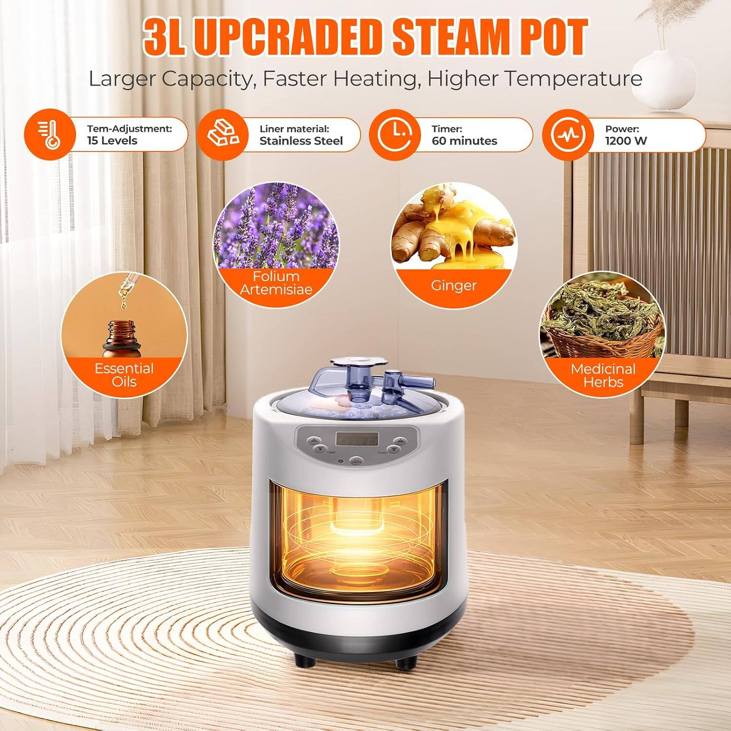 3L UPCRADED STEAM POT  
Larger Capacity, Faster Heating, Higher Temperature  

Temp-Adjustment: 15 Levels  
Liner material: Stainless Steel  
Timer: 60 minutes  
Power: 1200 W  

Essential Oils  
Folium Artemisiae  
Ginger  
Medicinal Herbs
