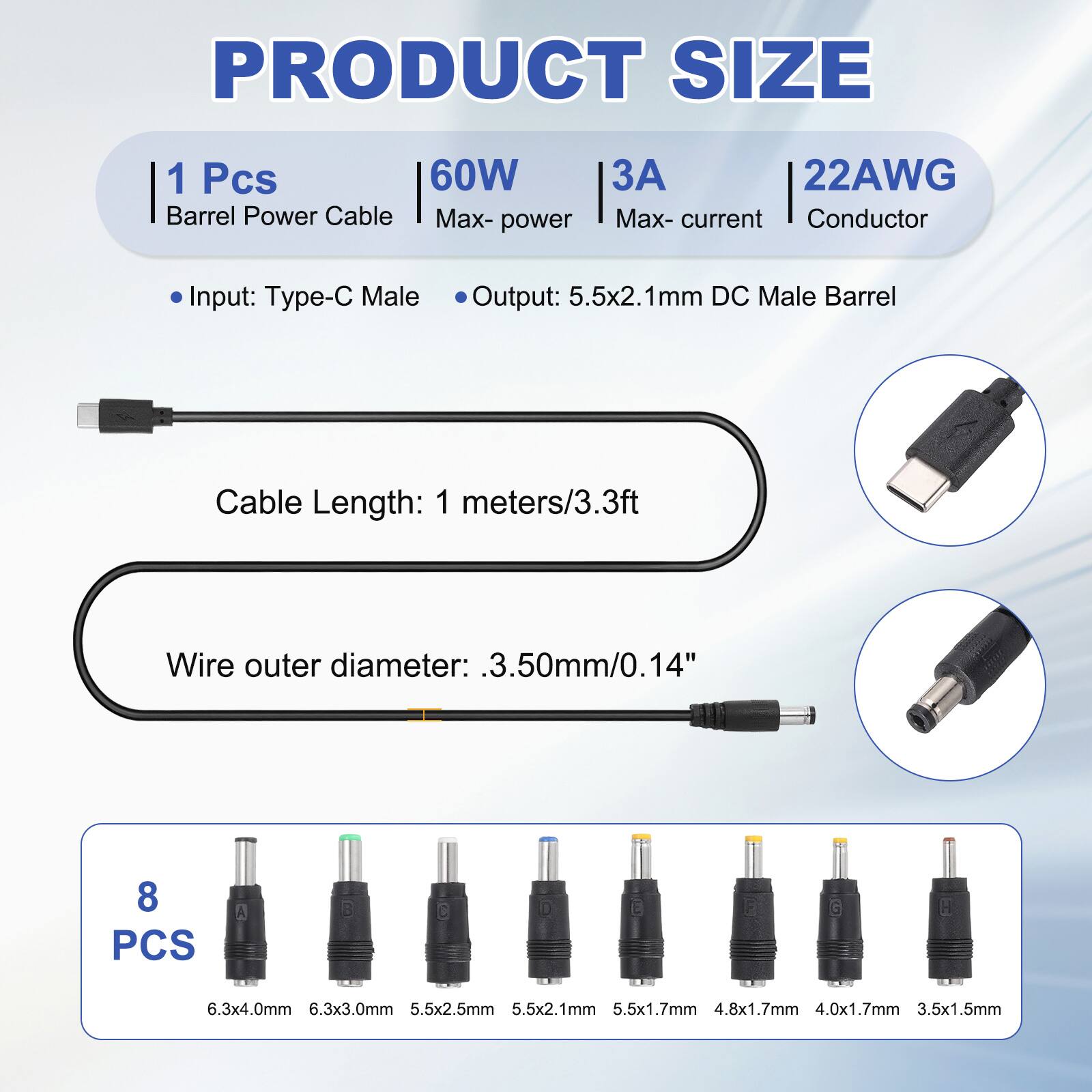 PRODUCT SIZE

1 Pcs 60W Barrel Power Cable
Max- power
3A Max- current
22AWG Conductor

Input: Type-C Male
Output: 5.5x2.1mm DC Male Barrel

Cable Length: 1 meters/3.3ft

Wire outer diameter: .3.50mm/0.14"

8 PCS

A: 6.3x4.0mm
B: 6.3x3.0mm
C: 5.5x2.5mm
D: 5.5x2.1mm
E: 5.5x1.7mm
F: 4.8x1.7mm
G: 4.0x1.7mm
H: 3.5x1.5mm