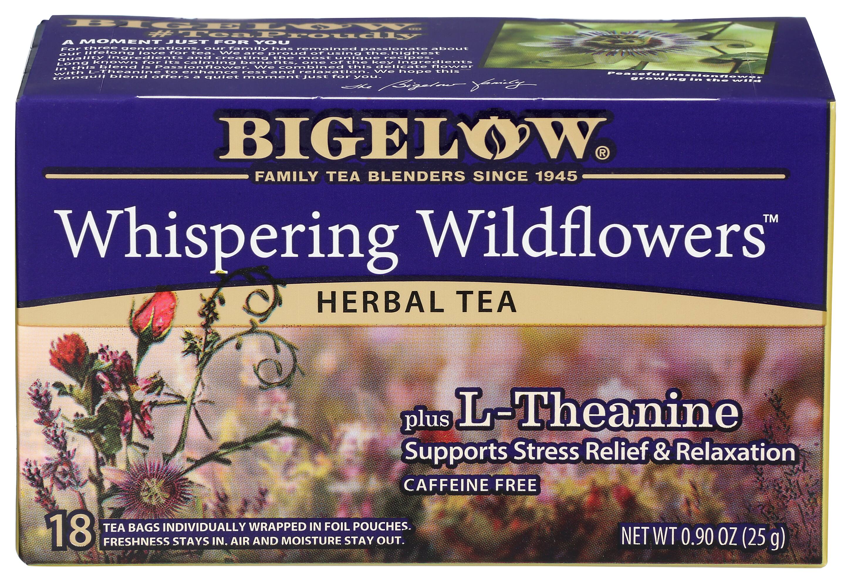 BIGELOW
FAMILY TEA BLENDERS SINCE 1945
A MOMENT JUST FOR YOU
For three generations, our family has remained passionate about creating the most unique, delicious, and relaxing tea blends. This blend is Passionflower, known for its calming benefits. We combined this delicate flower with L-Theanine to enhance its calming and relaxing properties. We hope this peaceful Passionflower blend offers a quiet moment just for you.
Whispering Wildflowers™
HERBAL TEA
plus L-Theanine
Supports Stress Relief & Relaxation
CAFFEINE FREE
18 TEA BAGS INDIVIDUALLY WRAPPED IN FOIL POUCHES.
FRESHNESS STAYS IN. AIR AND MOISTURE STAY OUT.
NET WT 0.90 OZ (25 g)
