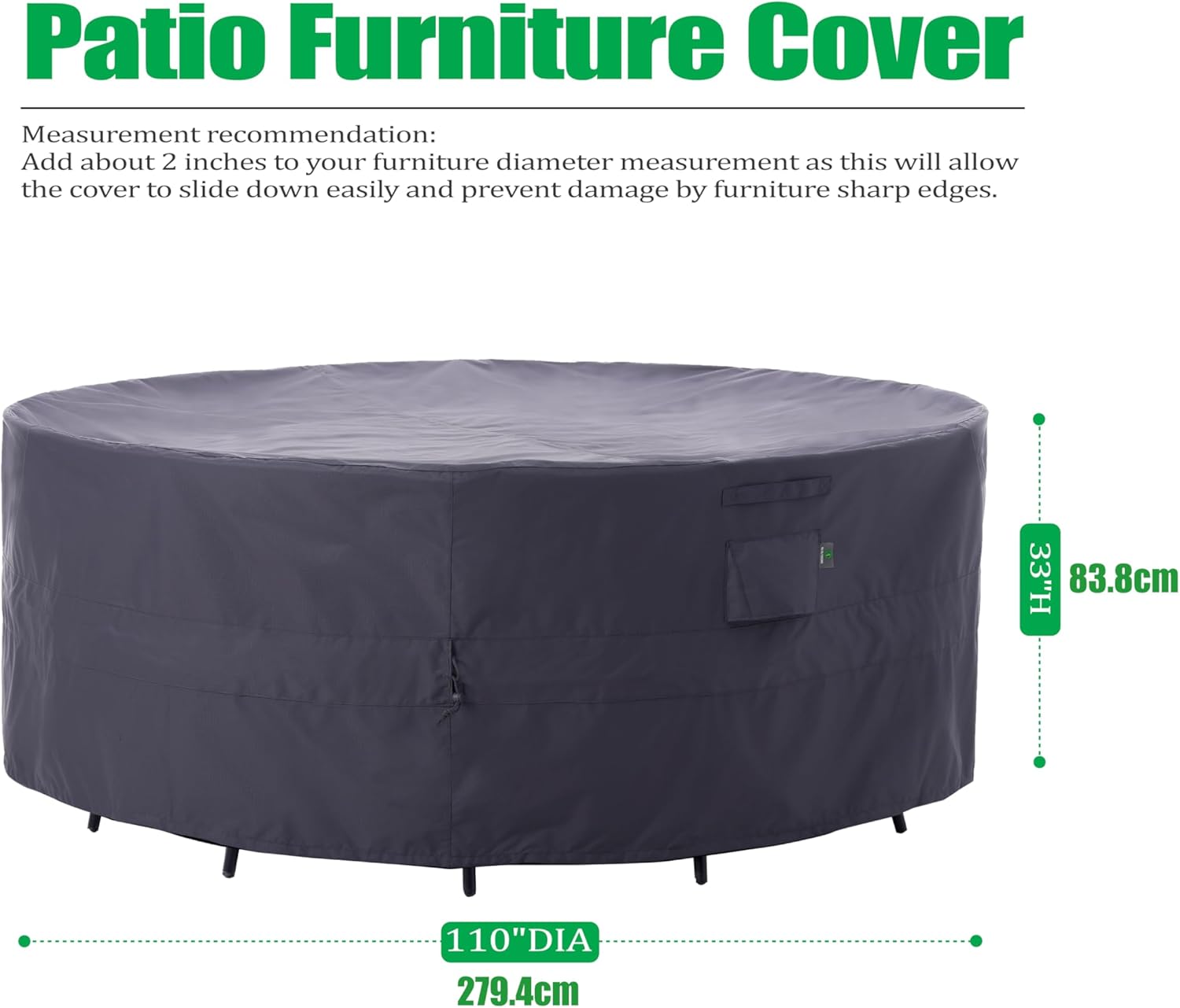 Patio Furniture Cover

Measurement recommendation:
Add about 2 inches to your furniture diameter measurement as this will allow the cover to slide down easily and prevent damage by furniture sharp edges.

33"H 83.8cm  
110"DIA 279.4cm