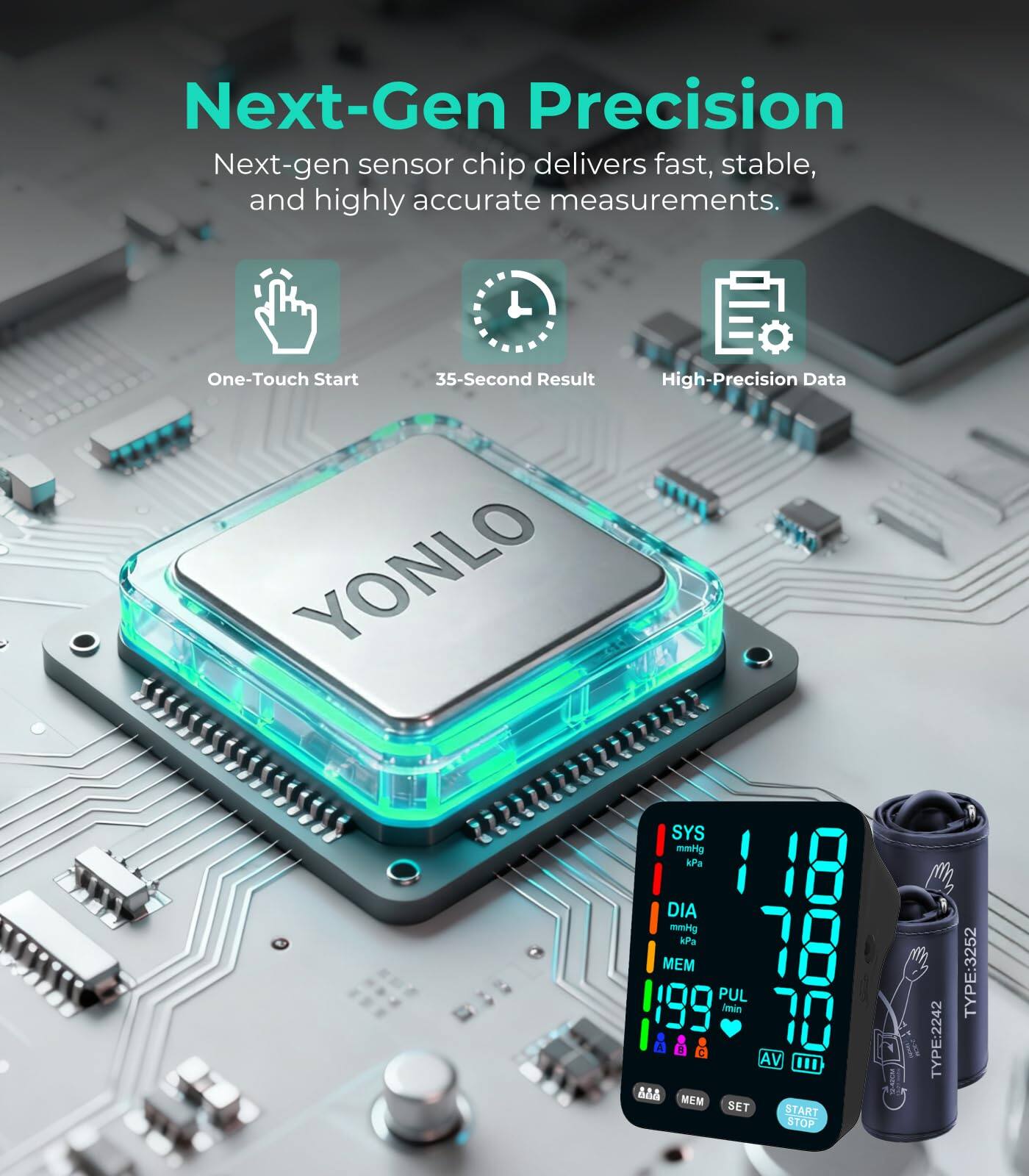 Next-Gen Precision  
Next-gen sensor chip delivers fast, stable, and highly accurate measurements.  

One-Touch Start  
35-Second Result  
High-Precision Data  

SYS: 118 mmHg / 15.7 kPa  
DIA: 78 mmHg / 10.4 kPa  
MEM: 199  
PUL: 70  

AV  
48  
MEM  
SET  
START  
STOP  

TYPE-2242  
TYPE:3252