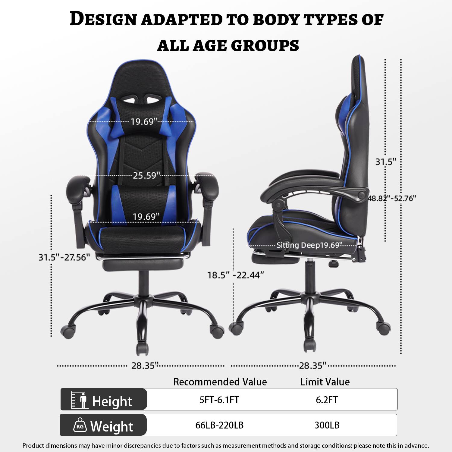 DESIGN ADAPTED TO BODY TYPES OF ALL AGE GROUPS

19.69"  
25.59"  
31.5"  
48.82"-52.76"  
19.69"  
31.5"-27.56"  
Sitting Deep: 19.69"  
18.5"  
22.44"  
28.35"  
28.35"  

Recommended Value  
Limit Value  
Height: 5FT-6.1FT  
6.2FT  
Weight: 66LB-220LB  
300LB  

Product dimensions may have minor discrepancies due to factors such as measurement methods and storage conditions; please note this in advance.