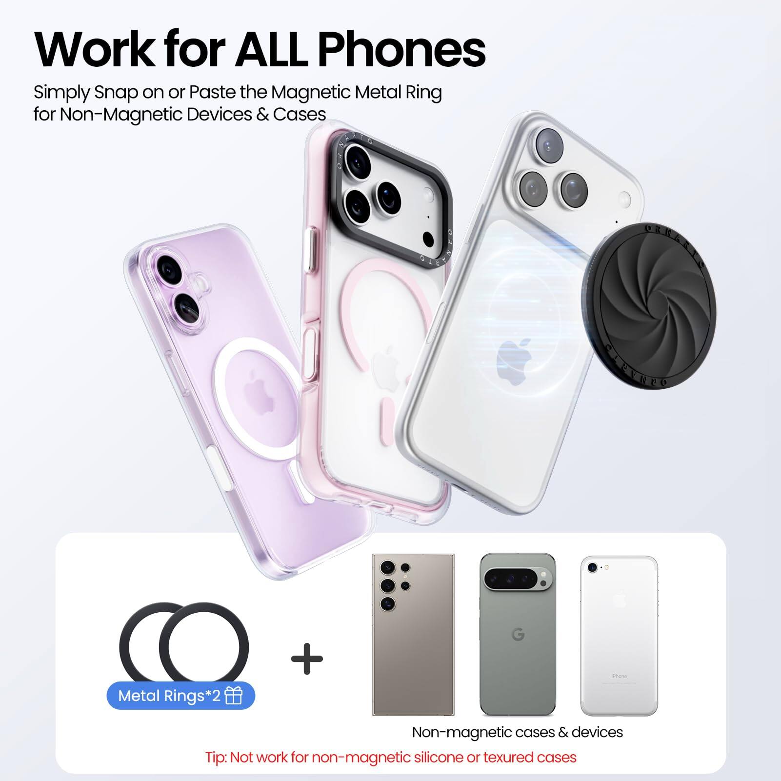 Work for ALL Phones

Simply Snap on or Paste the Magnetic Metal Ring for Non-Magnetic Devices & Cases

Metal Rings*2

Tip: Not work for non-magnetic silicone or textured cases

Non-magnetic cases & devices