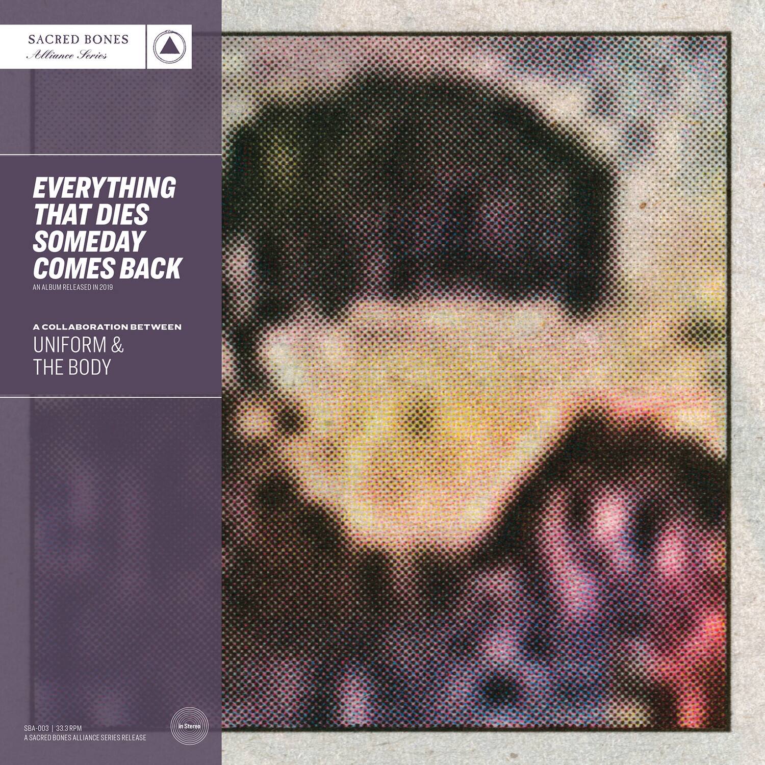 SACRED BONES  
Alliance Series

EVERYTHING THAT DIES SOMEDAY COMES BACK  
AN ALBUM RELEASED IN 2019

A COLLABORATION BETWEEN  
UNIFORM & THE BODY

SBA-002 | 33RPM  
A SACRED BONES ALLIANCE SERIES RELEASE
