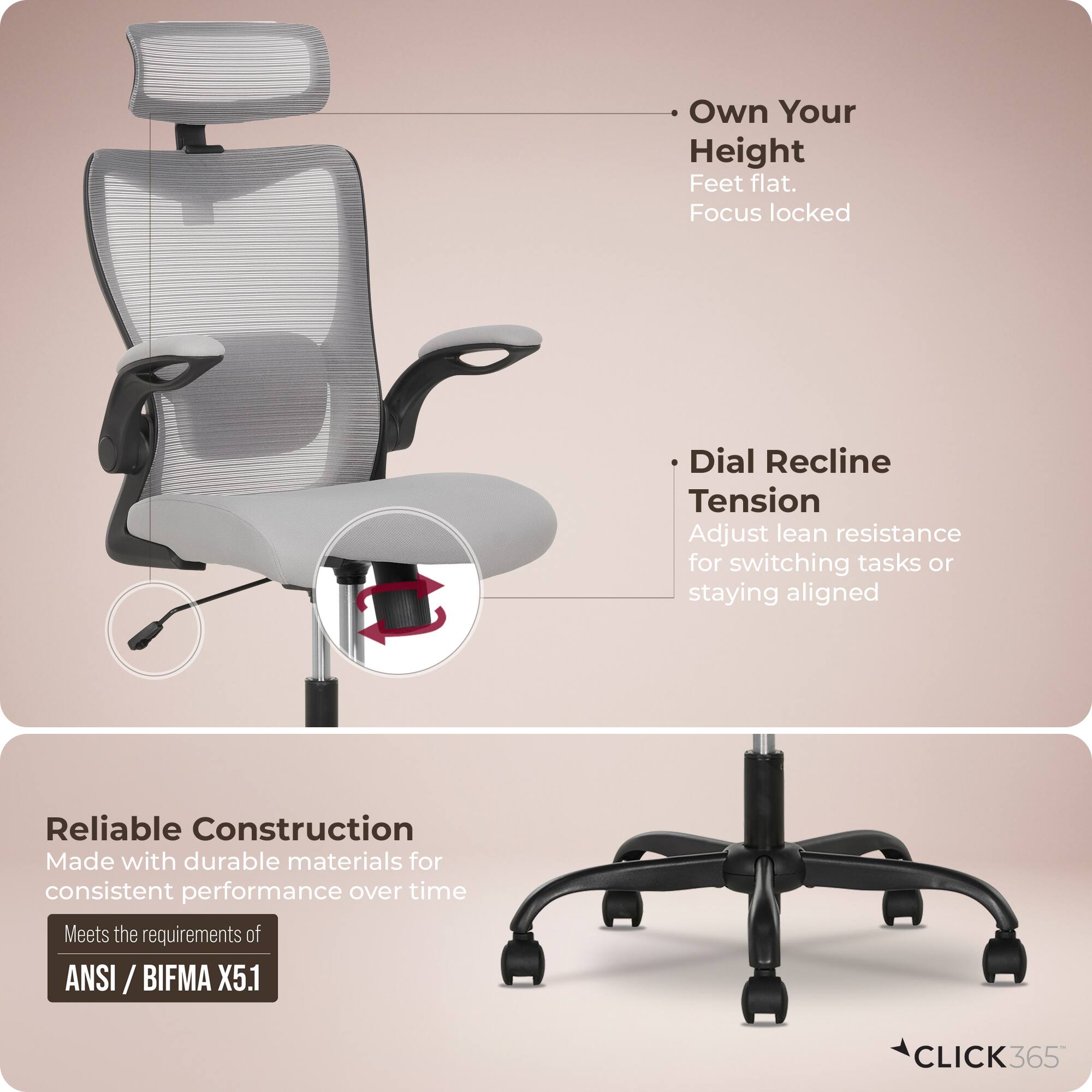 - **Own Your Height**
  - Feet flat.
  - Focus locked

- **Dial Recline Tension**
  - Adjust lean resistance for switching tasks or staying aligned

- **Reliable Construction**
  - Made with durable materials for consistent performance over time
  - Meets the requirements of ANSI / BIFMA X5.1

- **CLICK 365**