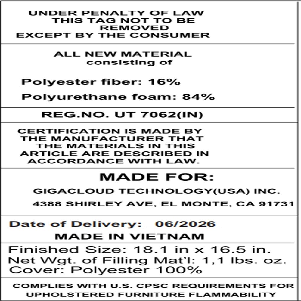 UNDER PENALTY OF LAW THIS TAG NOT TO BE REMOVED EXCEPT BY THE CONSUMER

ALL NEW MATERIAL consisting of
Polyester fiber: 16%
Polyurethane foam: 84%

REG.NO. UT 7062(IN)

CERTIFICATION IS MADE BY THE MANUFACTURER THAT THE MATERIALS IN THIS ARTICLE ARE DESCRIBED IN ACCORDANCE WITH LAW.

MADE FOR:
GIGACLOUD TECHNOLOGY(USA) INC.
4388 SHIRLEY AVE, EL MONTE, CA 91731

Date of Delivery: 06/2026

MADE IN VIETNAM

Finished Size: 18.1 in X 16.5 in.
Net Wgt. of Filling Mat'l: 1,1 lbs. oz.
Cover: Polyester 100%

COMPLIES WITH U.S. CPSC REQUIREMENTS FOR UPHOLSTERED FURNITURE FLAMMABILITY