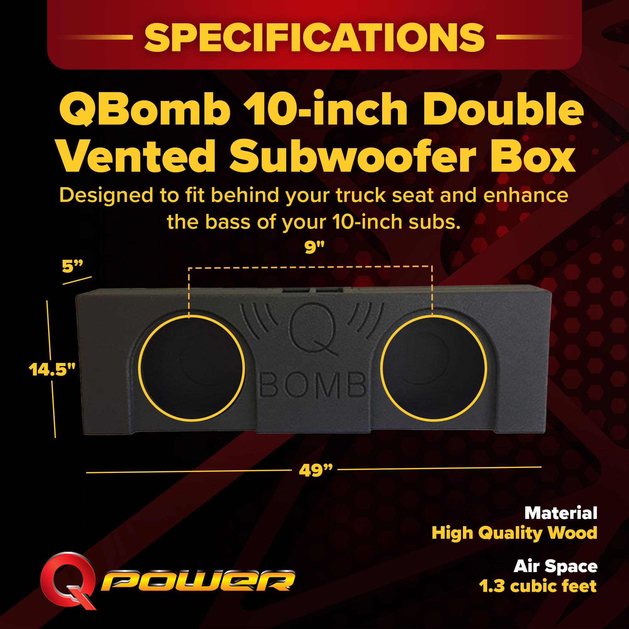 SPECIFICATIONS  
QBomb 10-inch Double Vented Subwoofer Box  
Designed to fit behind your truck seat and enhance the bass of your 10-inch subs.  

9"  
5"  
14.5"  
49"  

Material: High Quality Wood  
Air Space: 1.3 cubic feet