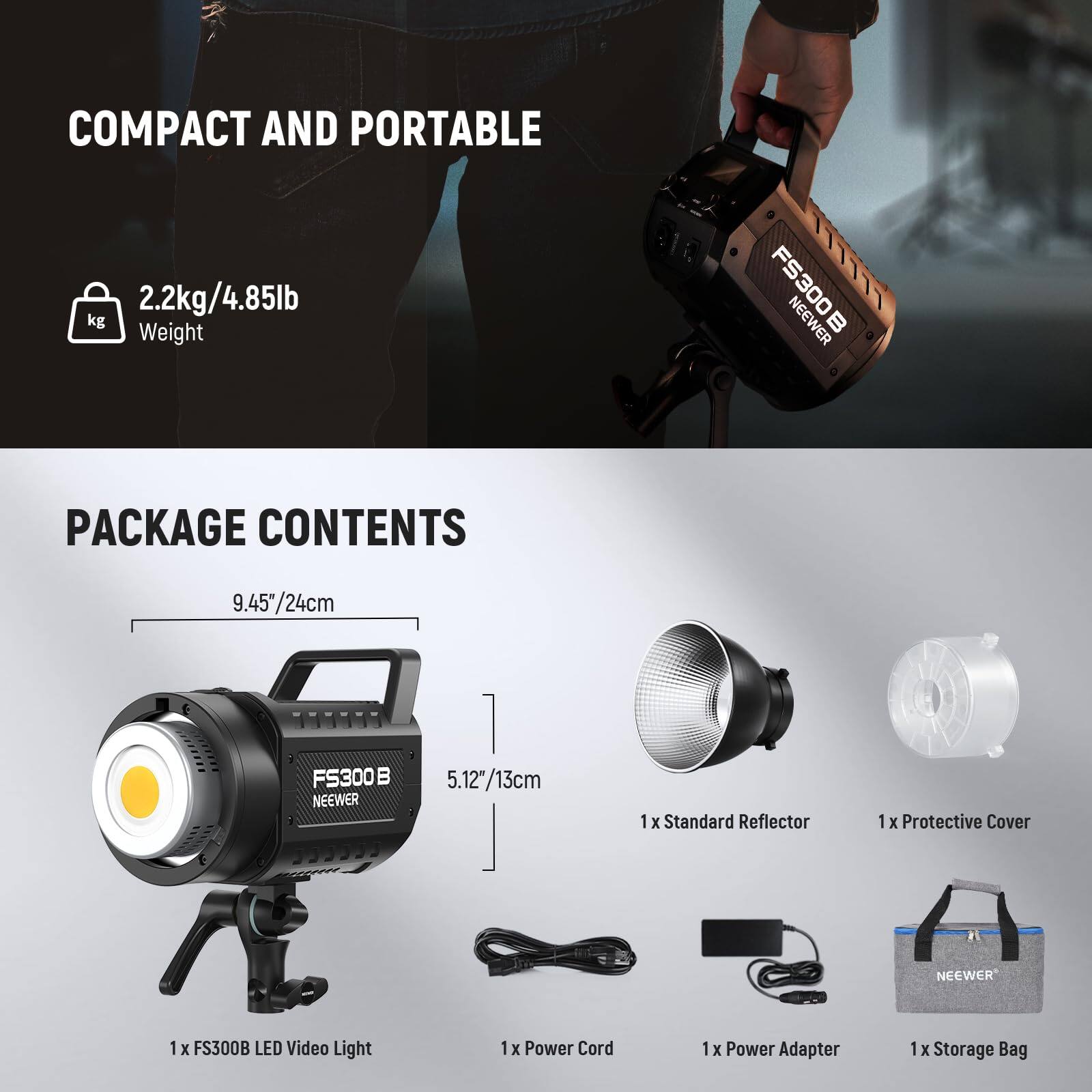COMPACT AND PORTABLE  
2.2kg/4.85lb  
Weight  

PACKAGE CONTENTS  
9.45"/24cm  
5.12"/13cm  

1 x FS300B LED Video Light  
1 x Standard Reflector  
1 x Protective Cover  
1 x Power Cord  
1 x Power Adapter  
1 x Storage Bag