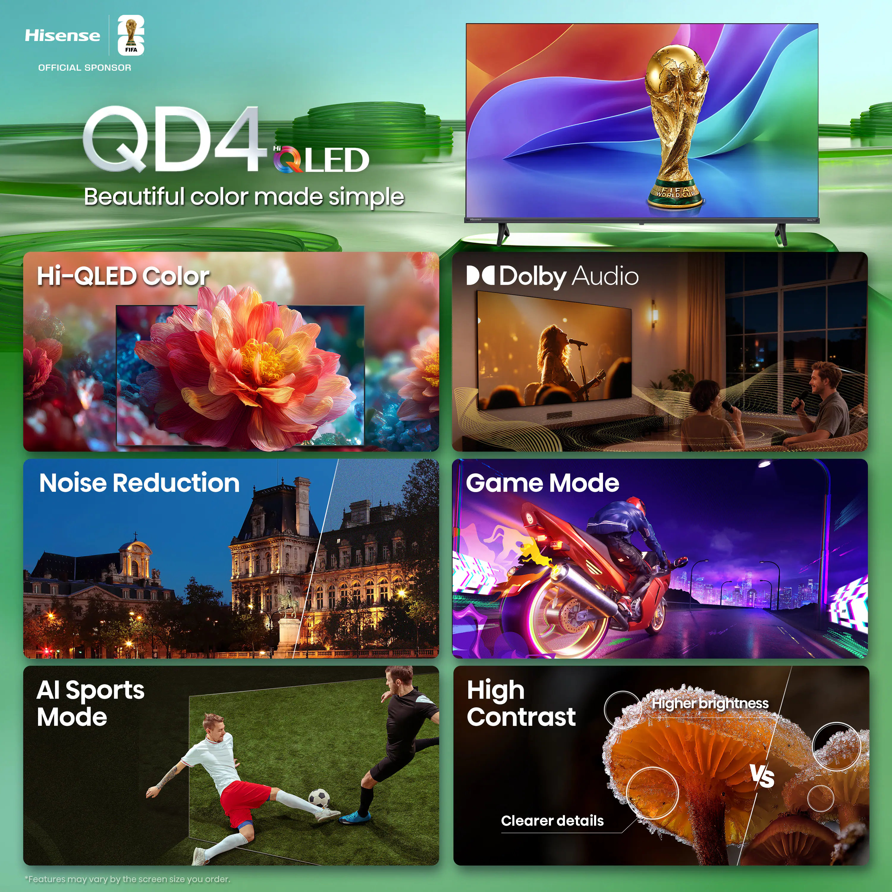 Hisense - OFFICIAL SPONSOR  
QD4 LED  
Beautiful color made simple  
Hi-QLED Color  
Dolby Audio  
Noise Reduction  
Game Mode  
AI Sports Mode  
High Contrast  
Higher brightness  
Clearer details  
*Features may vary by the screen size you order.