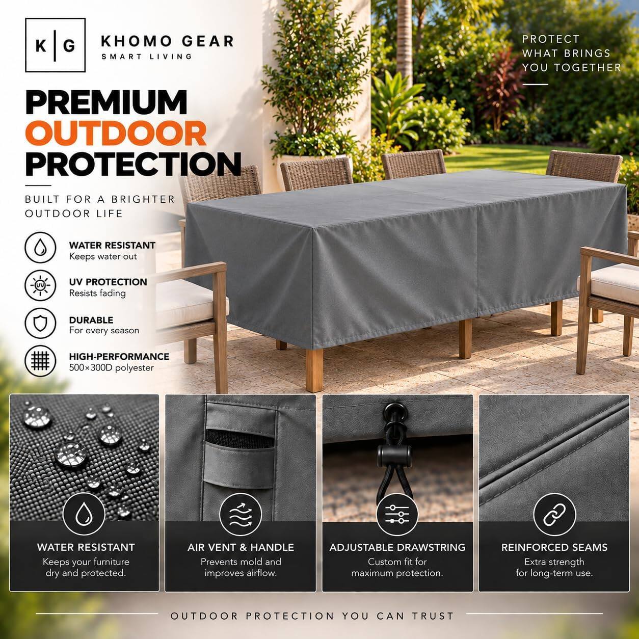 KHOMO GEAR SMART LIVING  
PROTECT WHAT BRINGS YOU TOGETHER  
PREMIUM OUTDOOR PROTECTION  
BUILT FOR A BRIGHTER OUTDOOR LIFE  

- WATER RESISTANT  
  Keeps water out  
- UV PROTECTION  
  Resists fading  
- DURABLE  
  For every season  
- HIGH-PERFORMANCE  
  500x300D polyester  

- WATER RESISTANT  
  Keeps your furniture dry and protected.  
- AIR VENT & HANDLE  
  Prevents mold and improves airflow.  
- ADJUSTABLE DRAWSTRING  
  Custom fit for maximum protection.  
- REINFORCED SEAMS  
  Extra strength for long-term use.  

OUTDOOR PROTECTION YOU CAN TRUST