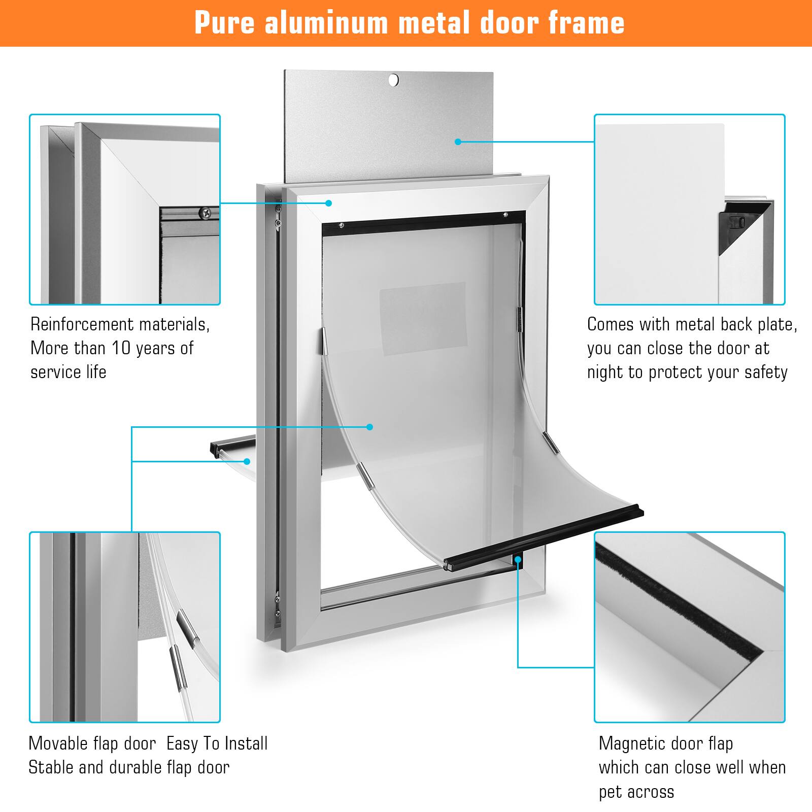 Pure aluminum metal door frame

- Reinforcement materials, More than 10 years of service life
- Comes with metal back plate, you can close the door at night to protect your safety
- Movable flap door Easy To Install Stable and durable flap door
- Magnetic door flap which can close well when pet across