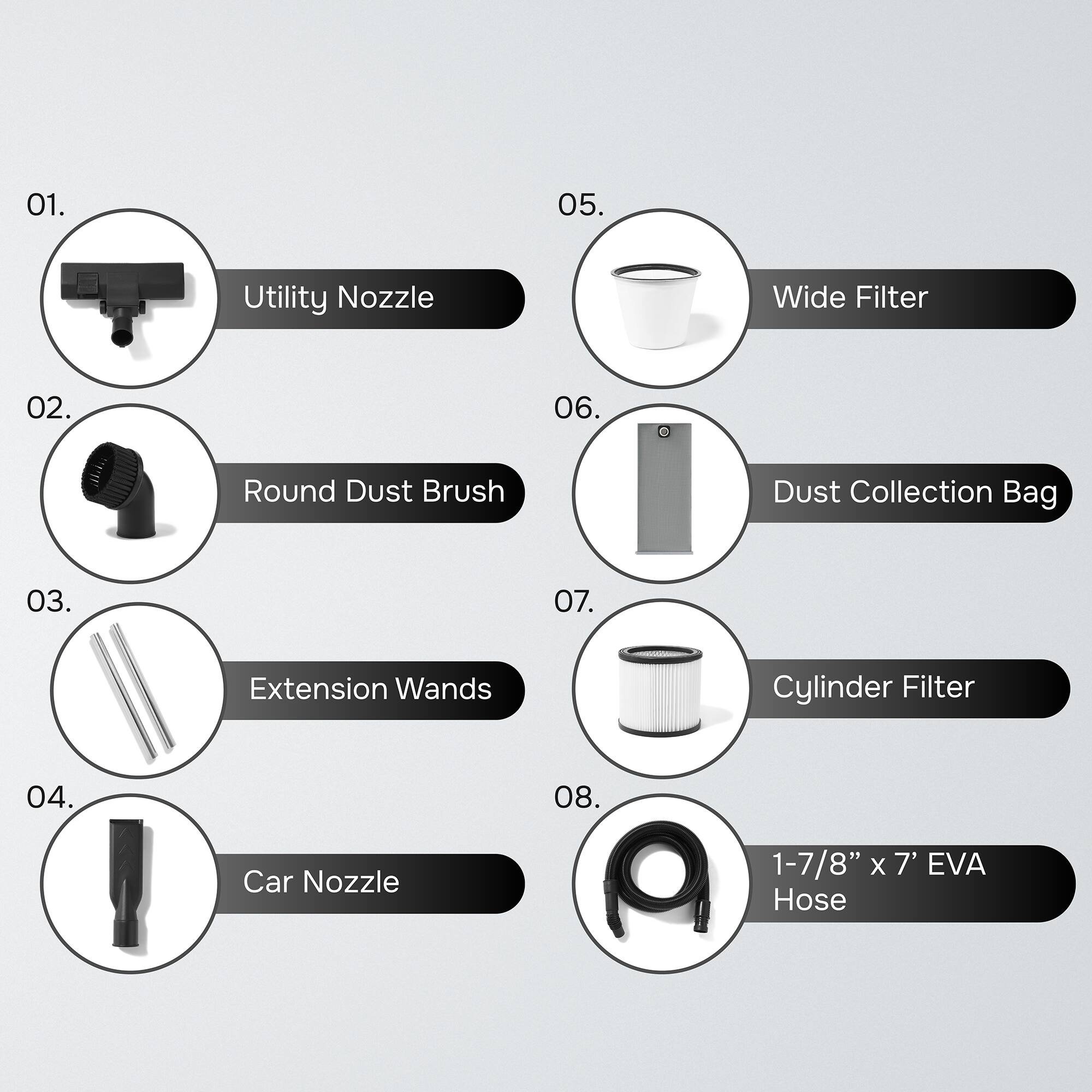 01. Utility Nozzle  
02. Round Dust Brush  
03. Extension Wands  
04. Car Nozzle  
05. Wide Filter  
06. Dust Collection Bag  
07. Cylinder Filter  
08. 1-7/8" x 7' EVA Hose