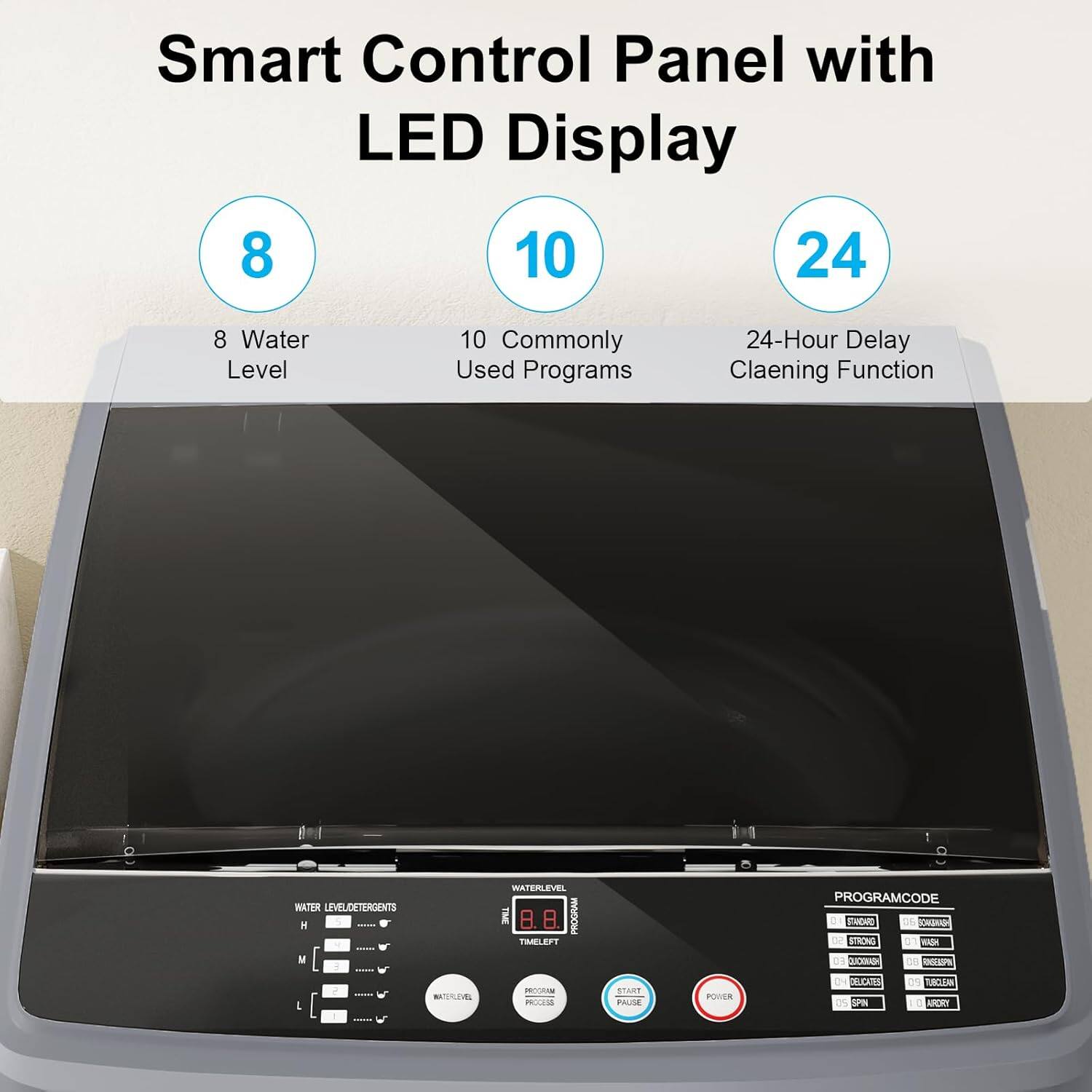 Smart Control Panel with LED Display

8 Water Level  
10 Commonly Used Programs  
24-Hour Delay Cleaning Function

WATER LEVEL/DETERGENTS  
PROGRAM CODE

PROGRAM  
TIME LEFT  
PROGRAM CODE

START  
PAUSE  
POWER

WATER LEVEL  
PROGRAM  
TIME LEFT

PROGRAM CODE  
ECONO  
NORMAL  
HEAVY  
DELICATES  
SPIN  
DRY  
SPIN  
SPIN  
SPIN  
SPIN  
SPIN