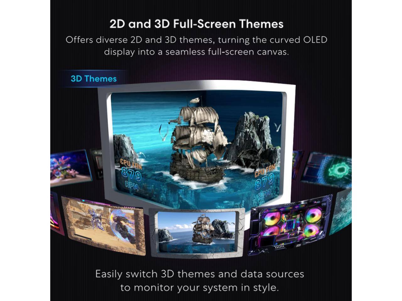 2D and 3D Full-Screen Themes

Offers diverse 2D and 3D themes, turning the curved OLED display into a seamless full-screen canvas.

3D Themes

CPU FAN 879 RPM

Easily switch 3D themes and data sources to monitor your system in style.