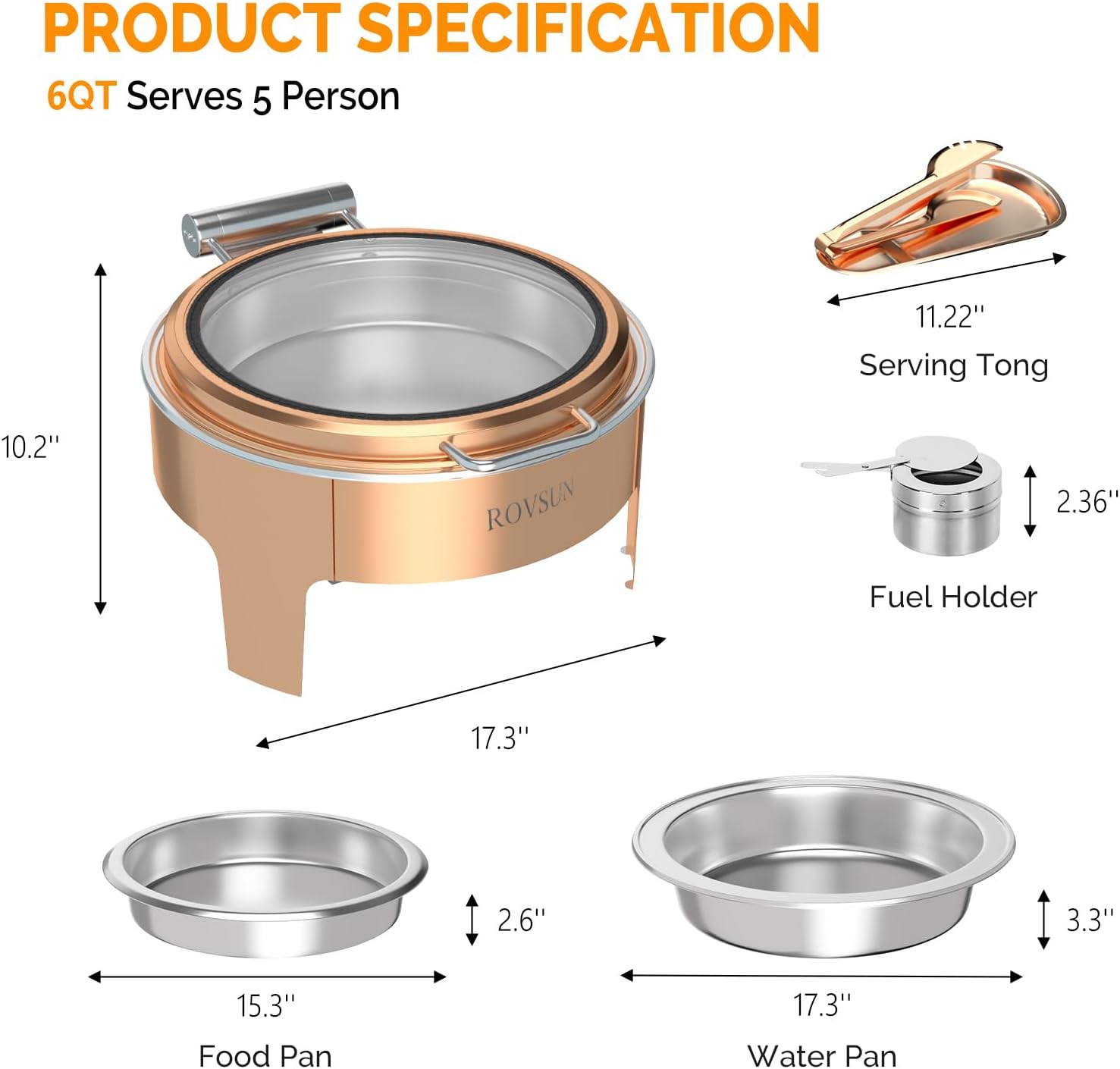 PRODUCT SPECIFICATION  
6QT Serves 5 Person  
11.22" Serving Tong  
10.2"  
ROVSUN  
2.36" Fuel Holder  
17.3"  
2.6"  
3.3"  
15.3" Food Pan  
17.3" Water Pan