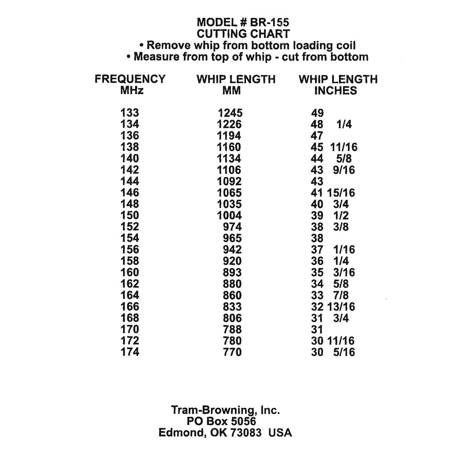 MODEL # BR-155  
CUTTING CHART  
- Remove whip from bottom loading coil  
- Measure from top of whip - cut from bottom  

| FREQUENCY MHz | WHIP LENGTH MM | WHIP LENGTH INCHES |
|--------------|---------------|-------------------|
| 133          | 1245          | 49                |
| 134          | 1226          | 48 1/4            |
| 136          | 1194          | 47                |
| 138          | 1160          | 45 11/16          |
| 140          | 1134          | 44 5/8            |
| 142          | 1106          | 43 9/16           |
| 144          | 1092          | 43                |
| 146          | 1065          | 41 15/16          |
| 148          | 1035          | 40 3/4