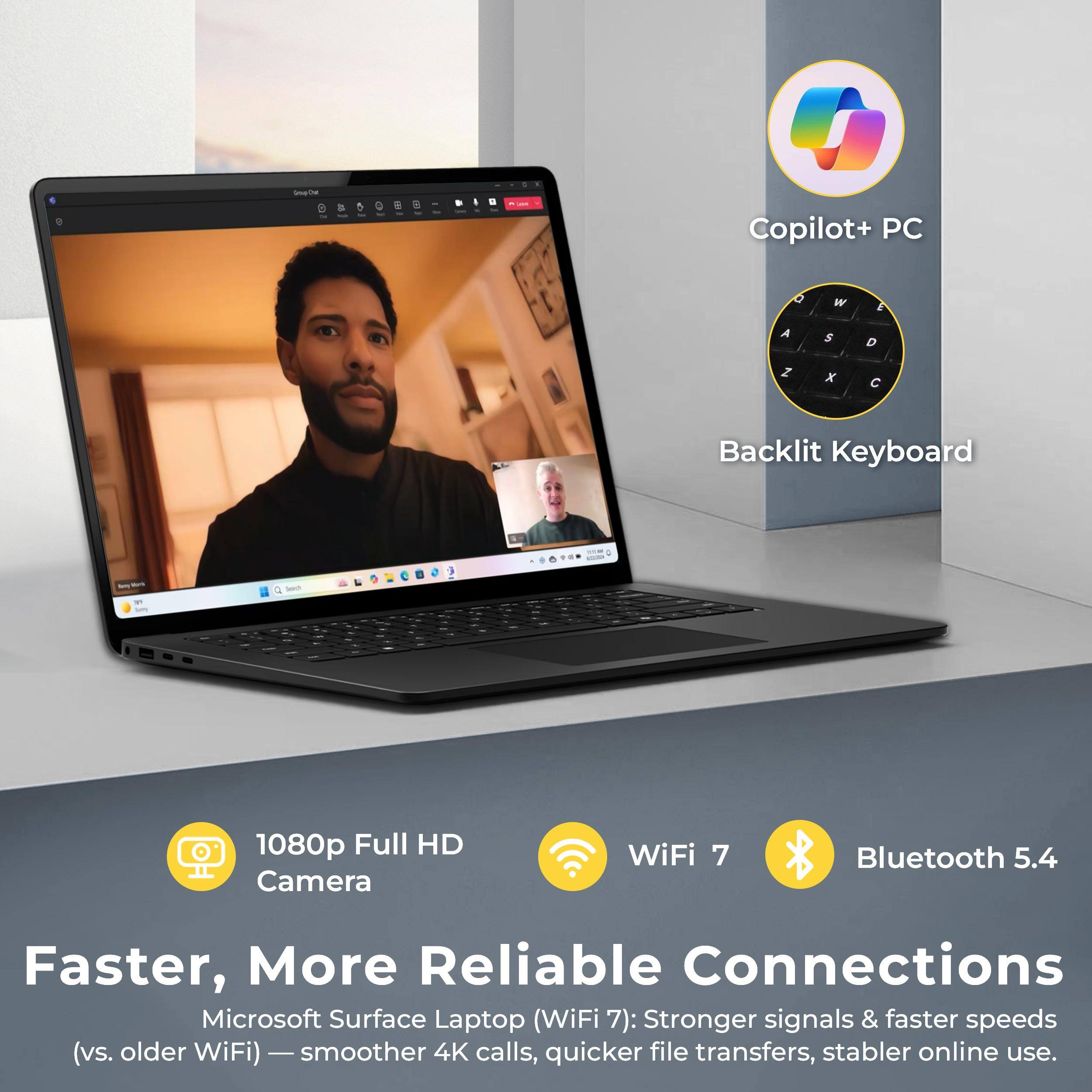 Copilot+ PC  
Backlit Keyboard  
1080p Full HD Camera  
WiFi 7  
Bluetooth 5.4  

Faster, More Reliable Connections  
Microsoft Surface Laptop (WiFi 7): Stronger signals & faster speeds (vs. older WiFi) - smoother 4K calls, quicker file transfers, stabler online use.