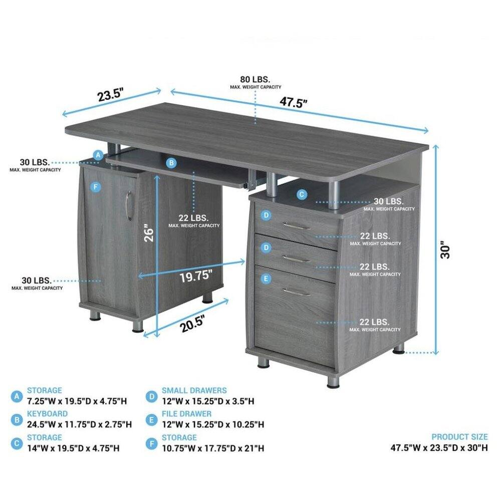 23.5"  
80 LBS. MAX WEIGHT CAPACITY  
47.5"  
30 LBS. MAX. WEIGHT CAPACITY  
A  
30 LBS. MAX. WEIGHT CAPACITY  
F  
26"  
22 LBS. MAX. WEIGHT CAPACITY  
19.75"  
D  
E  
30 LBS. MAX WEIGHT CAPACITY  
22 LBS. MAX. WEIGHT CAPACITY  
22 LBS. MAX WEIGHT CAPACITY  
30'  
20.5"  
22 LBS. MAX. WEIGHT CAPACITY  
STORAGE A 7.25"W X 19.5"D X 4.75"H  
KEYBOARD 24.5"W X 11.75"D X 2.75"H  
STORAGE 14"W X 19.5"D X 4.75"H  
SMALL DRAWERS D 12"W X 15.25"D X 3.5"H  
FILE DRAWER E 12"W X 15.25"D X 10.25"H  
STORAGE F 10.75"W X 
