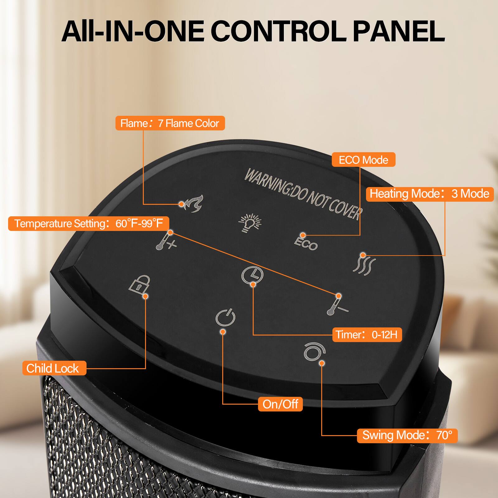 All-In-One Control Panel

- Flame: 7 Flame Color
- Temperature Setting: 60°F-99°F
- ECO Mode
- Heating Mode: 3 Mode
- Timer: 0-12H
- Child Lock
- On/Off
- Swing Mode: 70°

Warning: Do Not Cover