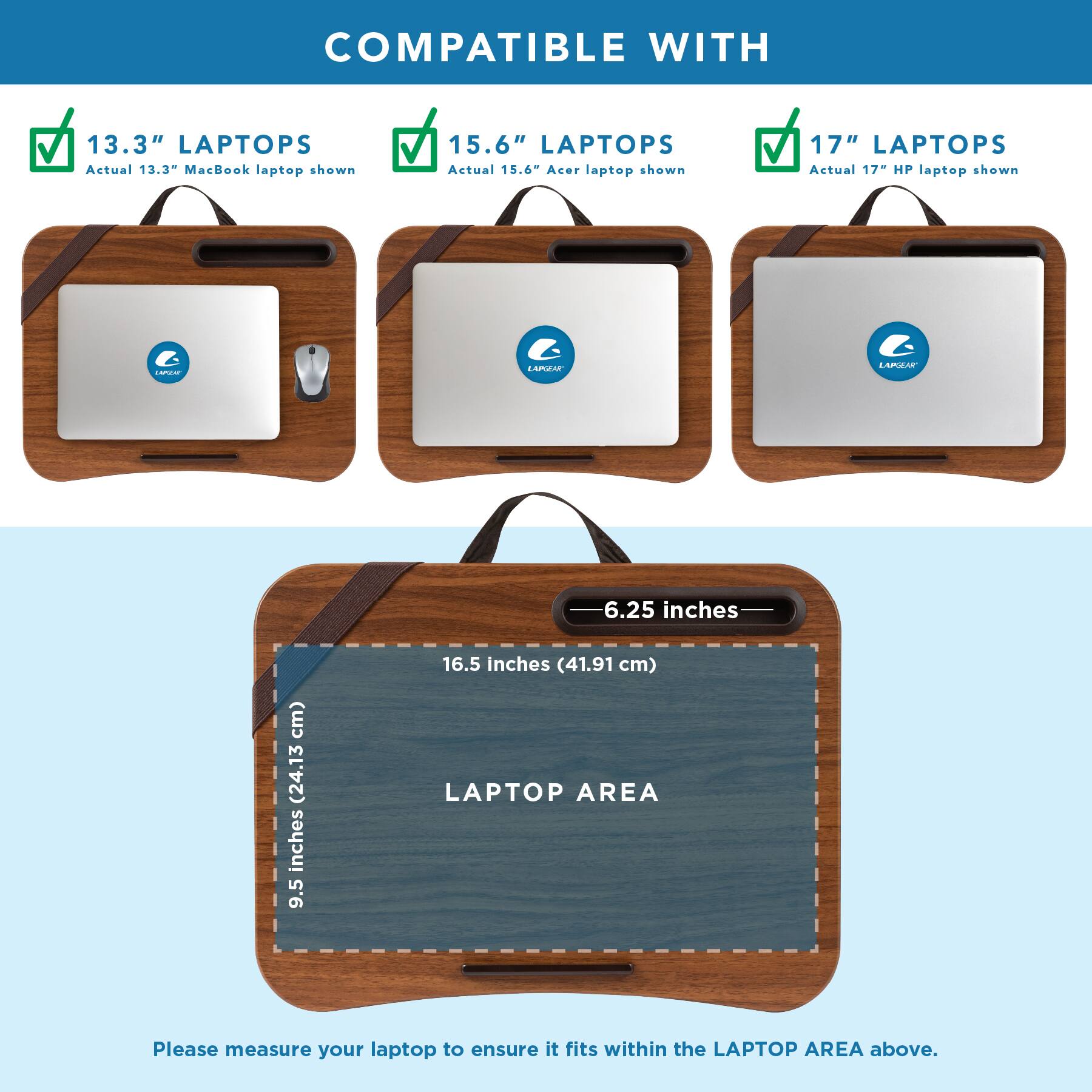 COMPATIBLE WITH

13.3" LAPTOPS  
Actual 13.3" MacBook laptop shown

15.6" LAPTOPS  
Actual 15.6" Acer laptop shown

17" LAPTOPS  
Actual 17" HP laptop shown

LAPGEAR

6.25 inches  
(15.88 cm)

16.5 inches (41.91 cm) LAPTOP AREA

Please measure your laptop to ensure it fits within the LAPTOP AREA above.