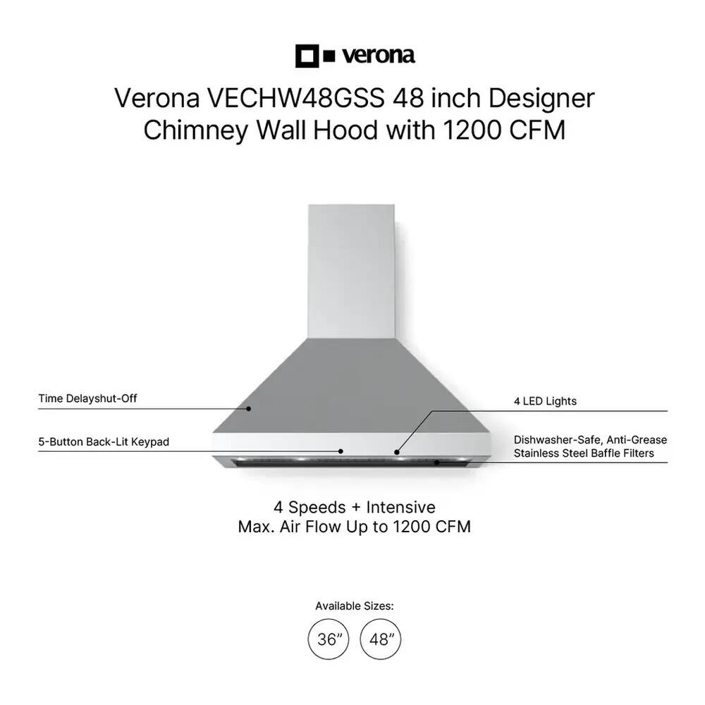Verona VECHW48GSS 48 inch Designer Chimney Wall Hood with 1200 CFM

Features:
- Time Delay Shut-Off
- 5-Button Back-Lit Keypad
- 4 LED Lights
- Dishwasher-Safe, Anti-Grease Stainless Steel Baffle Filters
- 4 Speeds + Intensive Max. Air Flow Up to 1200 CFM

Available Sizes: 36" 48"