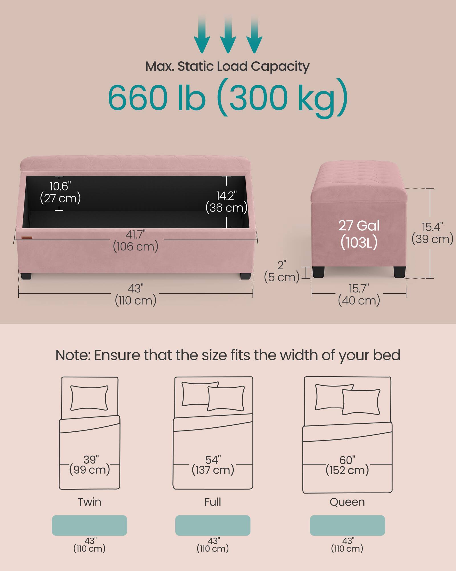 Max. Static Load Capacity: 660 lb (300 kg)

- 10.6" (27 cm)
- 41.7" (106 cm)
- 43" (110 cm)
- 14.2" (36 cm)
- 2" (5 cm)
- 27 Gal (103L)
- 15.7" (40 cm)
- 15.4" (39 cm)

Note: Ensure that the size fits the width of your bed

- Twin: 39" (99 cm)
- Full: 54" (137 cm)
- Queen: 60" (152 cm)

All beds: 43" (110 cm)
