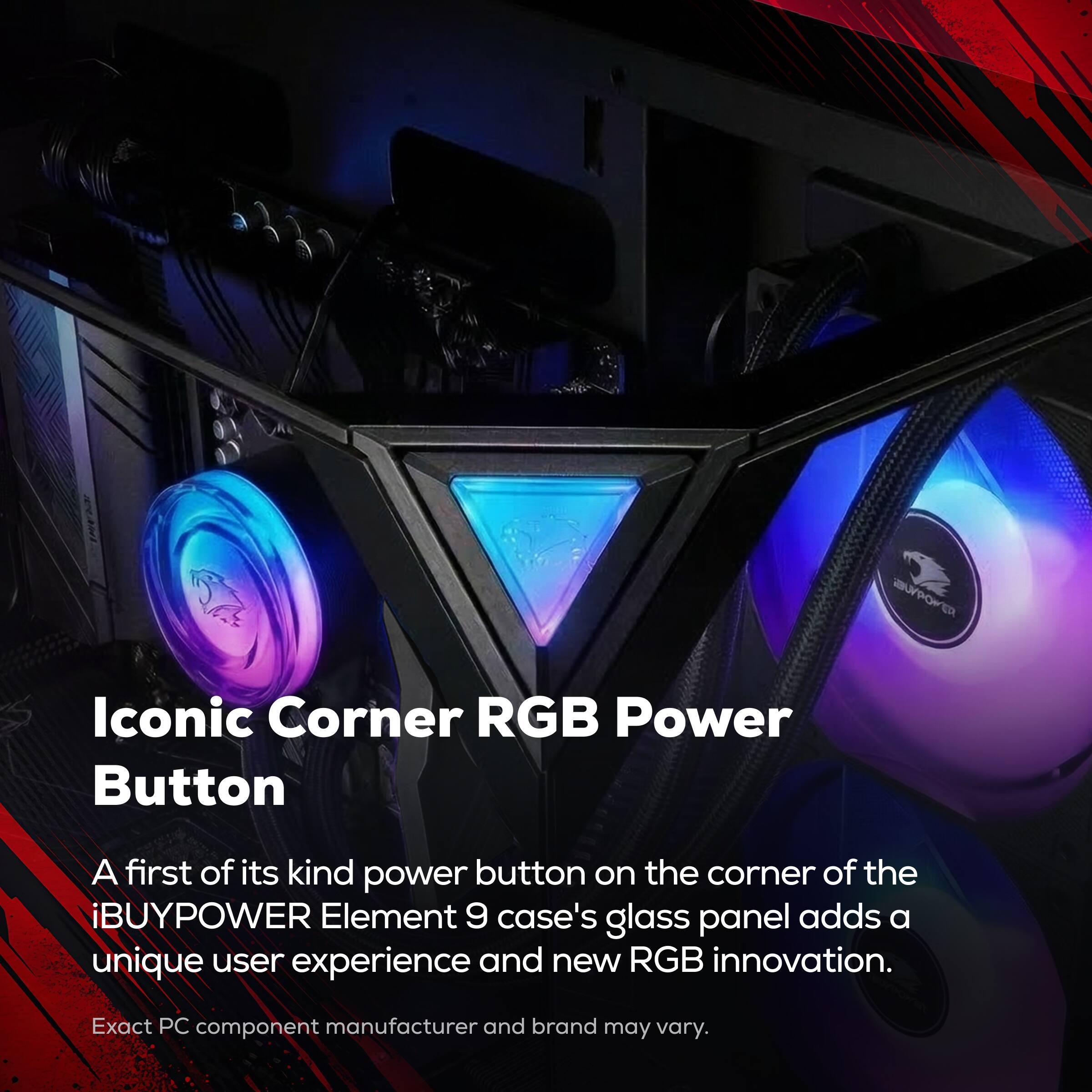 Iconic Corner RGB Power Button

A first of its kind power button on the corner of the iBUYPOWER Element 9 case's glass panel adds a unique user experience and new RGB innovation.

Exact PC component manufacturer and brand may vary.