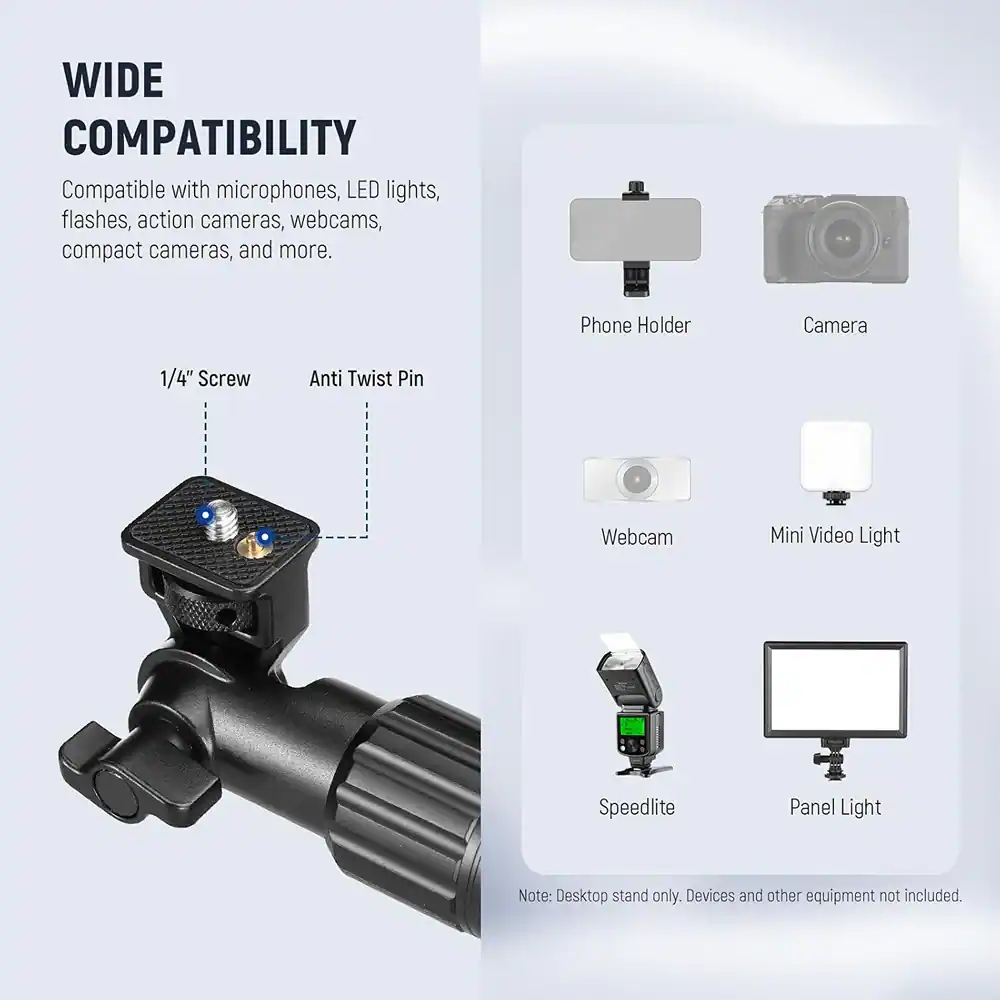 WIDE COMPATIBILITY  
Compatible with microphones, LED lights, flashes, action cameras, webcams, compact cameras, and more.

1/4" Screw  
Anti Twist Pin

Phone Holder  
Camera  
Webcam  
Mini Video Light  
Speedlite  
Panel Light

Note: Desktop stand only. Devices and other equipment not included.
