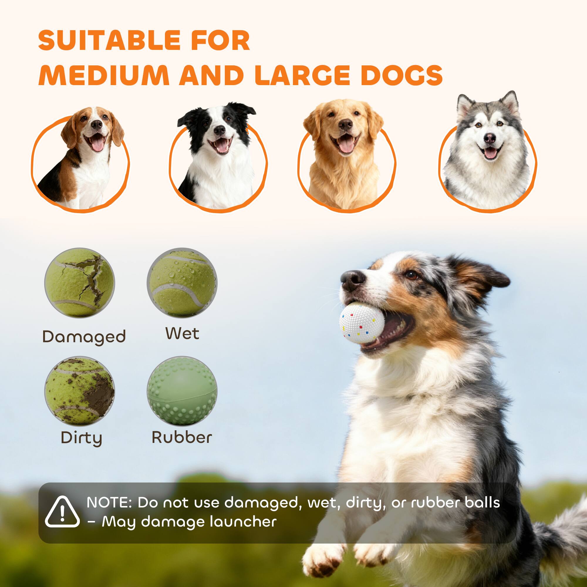 SUITABLE FOR MEDIUM AND LARGE DOGS

Damaged
Wet
Dirty
Rubber

NOTE: Do not use damaged, wet, dirty, or rubber balls - May damage launcher