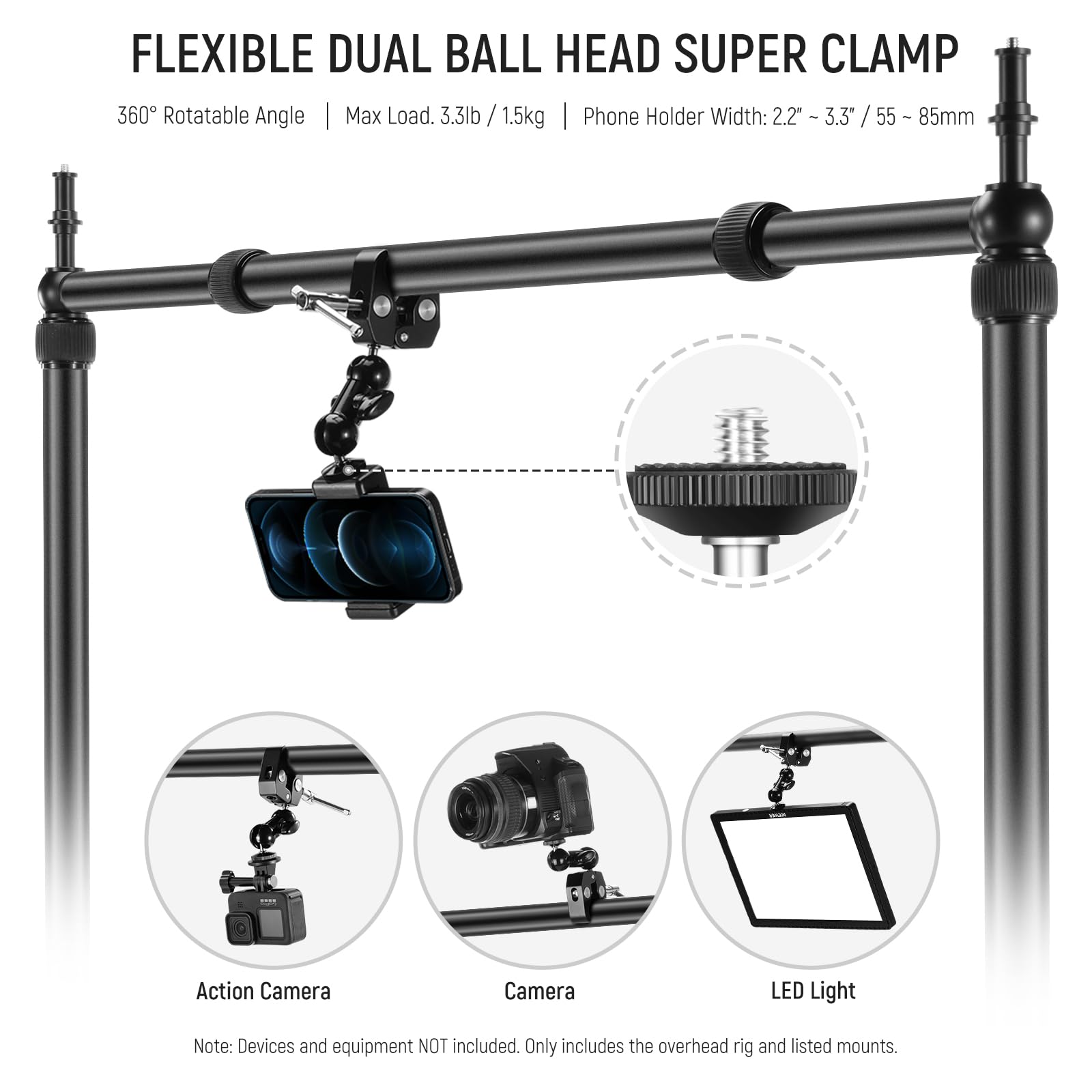 FLEXIBLE DUAL BALL HEAD SUPER CLAMP  
360° Rotatable Angle | Max Load: 3.3lb / 1.5kg | Phone Holder Width: 2.2" - 3.3" / 55 - 85mm  

Action Camera  
Camera  
LED Light  

Note: Devices and equipment NOT included. Only includes the overhead rig and listed mounts.