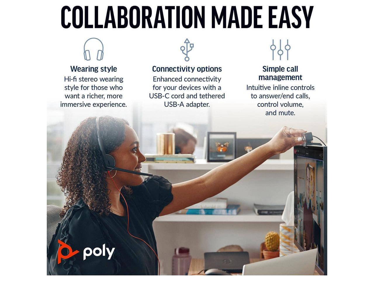 COLLABORATION MADE EASY

Wearing style
Hi-fi stereo wearing style for those who want a richer, more immersive experience.

Connectivity options
Enhanced connectivity for your devices with a USB-C cord and tethered USB-A adapter.

Simple call management
Intuitive inline controls to answer/end calls, control volume, and mute.

poly
