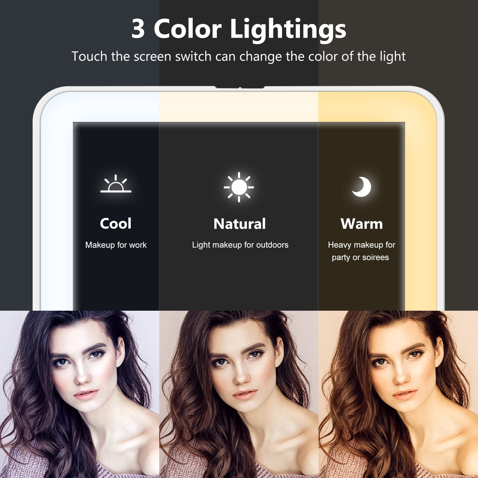 3 Color Lightings  
Touch the screen switch can change the color of the light  

Cool  
Makeup for work  

Natural  
Light makeup for outdoors  

Warm  
Heavy makeup for party or soirees