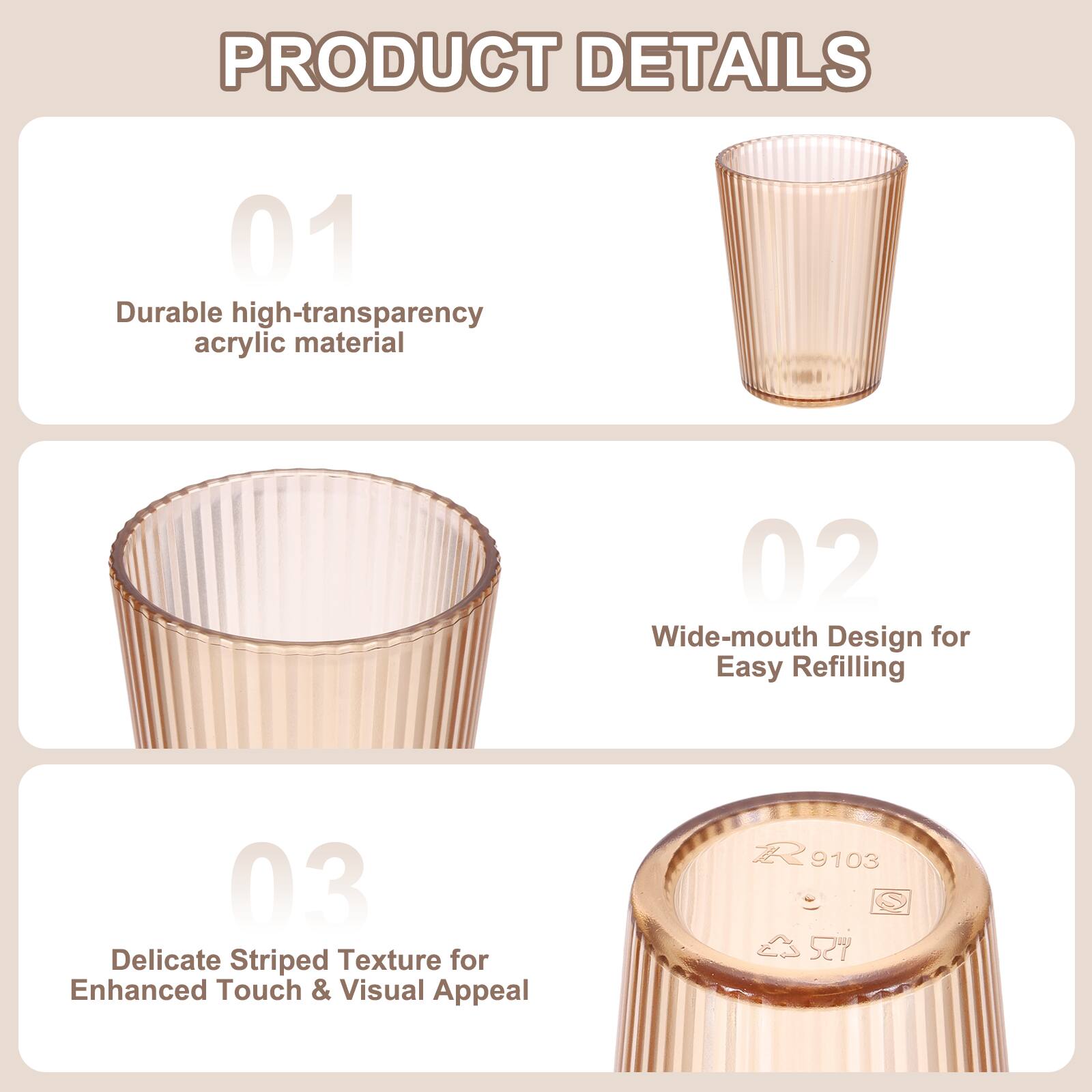 PRODUCT DETAILS

01 Durable high-transparency acrylic material

02 Wide-mouth Design for Easy Refilling

03 Delicate Striped Texture for Enhanced Touch & Visual Appeal

R 9103 527
