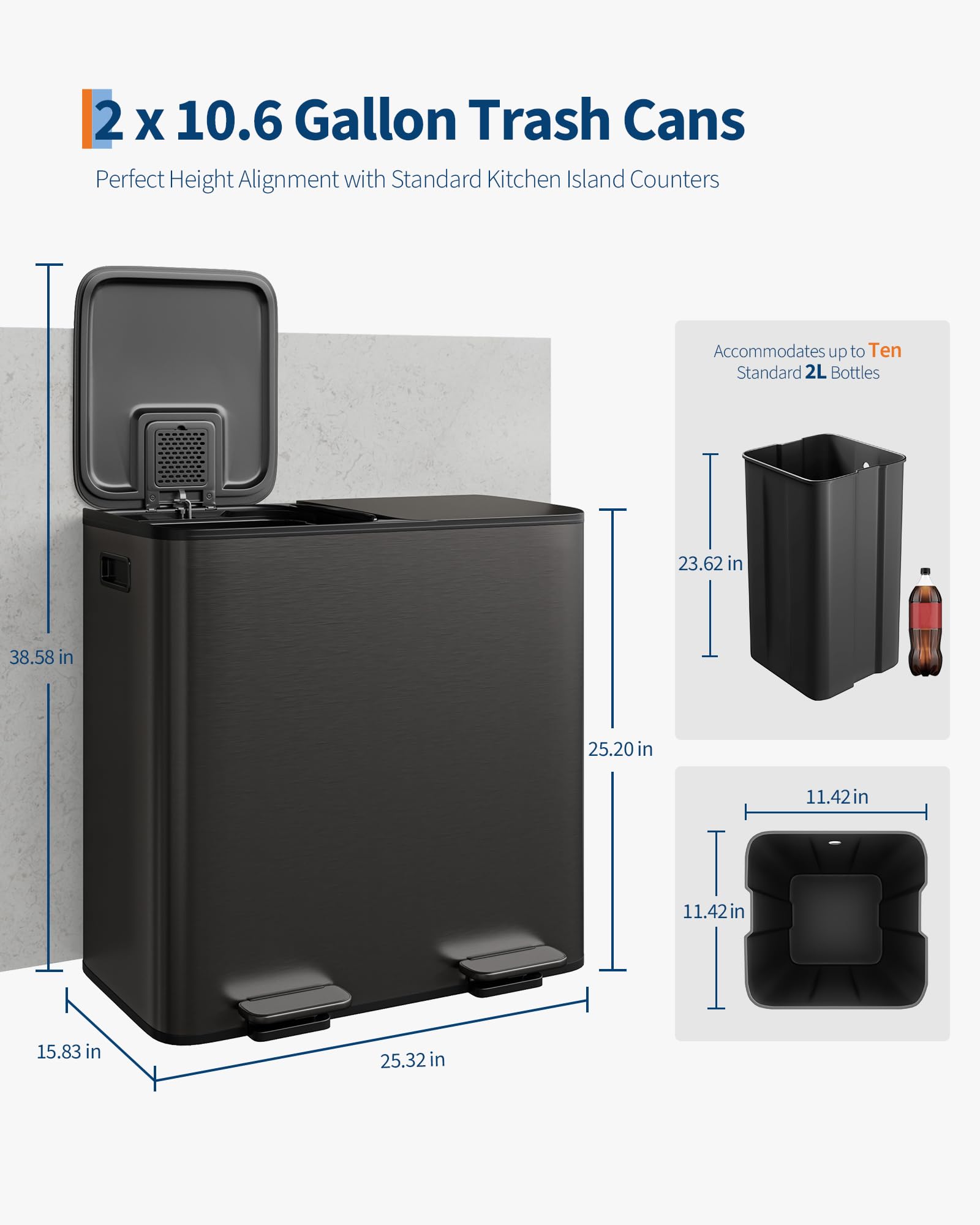 2 x 10.6 Gallon Trash Cans  
Perfect Height Alignment with Standard Kitchen Island Counters  

Accommodates up to Ten Standard 2L Bottles  

Dimensions:  
- Height: 38.58 in  
- Width: 25.20 in  
- Depth: 15.83 in  
- Height of Trash Can: 23.62 in  
- Width of Trash Can: 11.42 in  
- Depth of Trash Can: 11.42 in  
- Width of Lid: 25.32 in