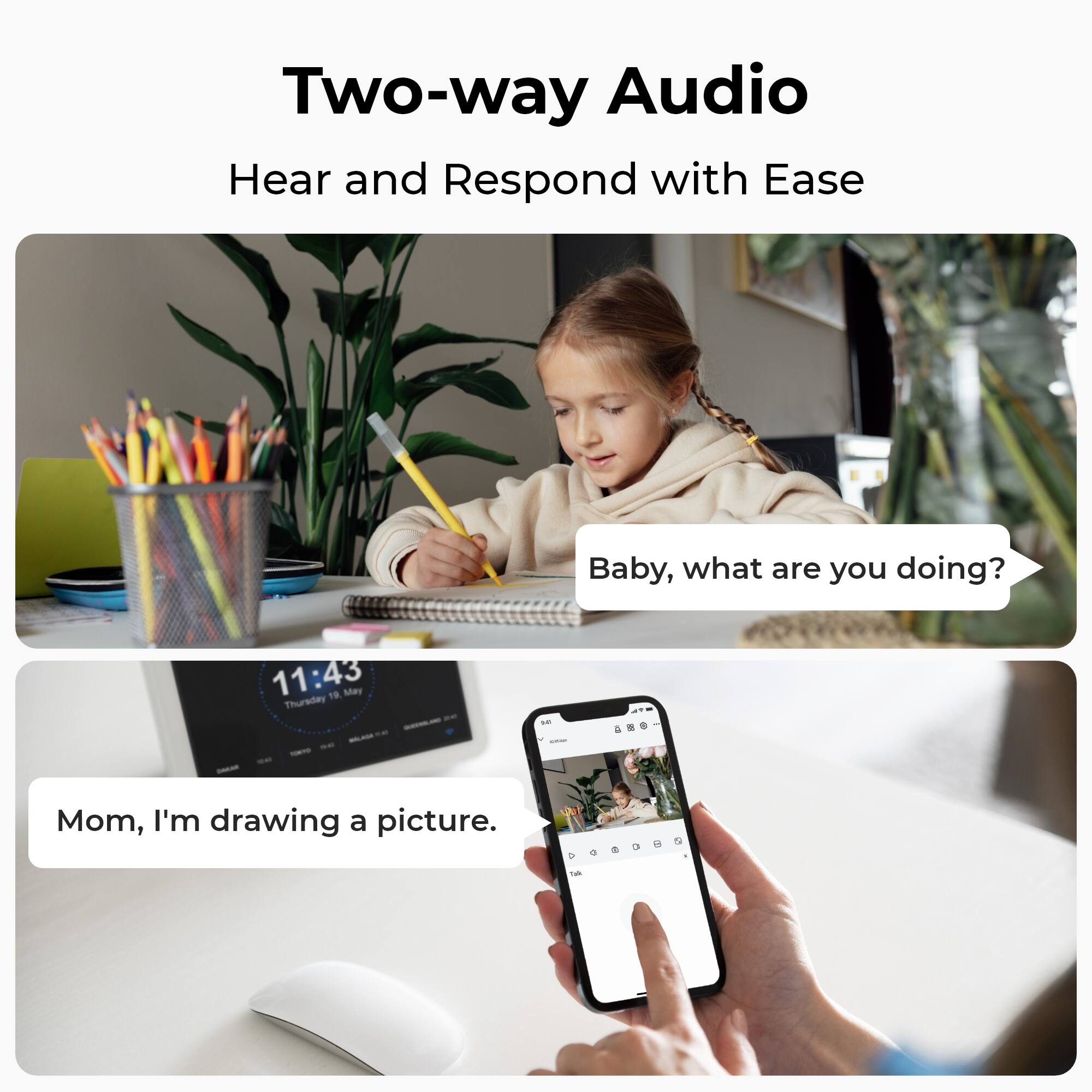 Two-way Audio  
Hear and Respond with Ease

Baby, what are you doing?

11:43 Thursday 19, May  
WALAGE FORTO 949 DAKAN

Mom, I'm drawing a picture.