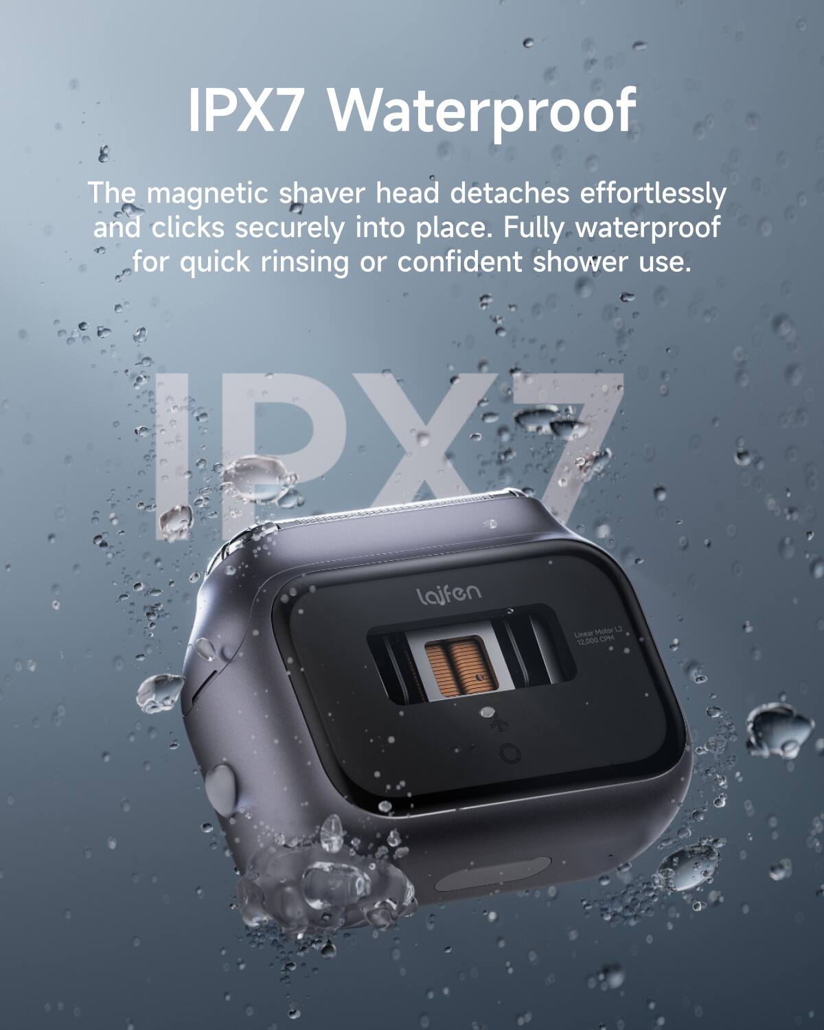 IPX7 Waterproof

The magnetic shaver head detaches effortlessly and clicks securely into place. Fully waterproof for quick rinsing or confident shower use.

IPX7

laifen

Linden Motor 12
12,000 CPM